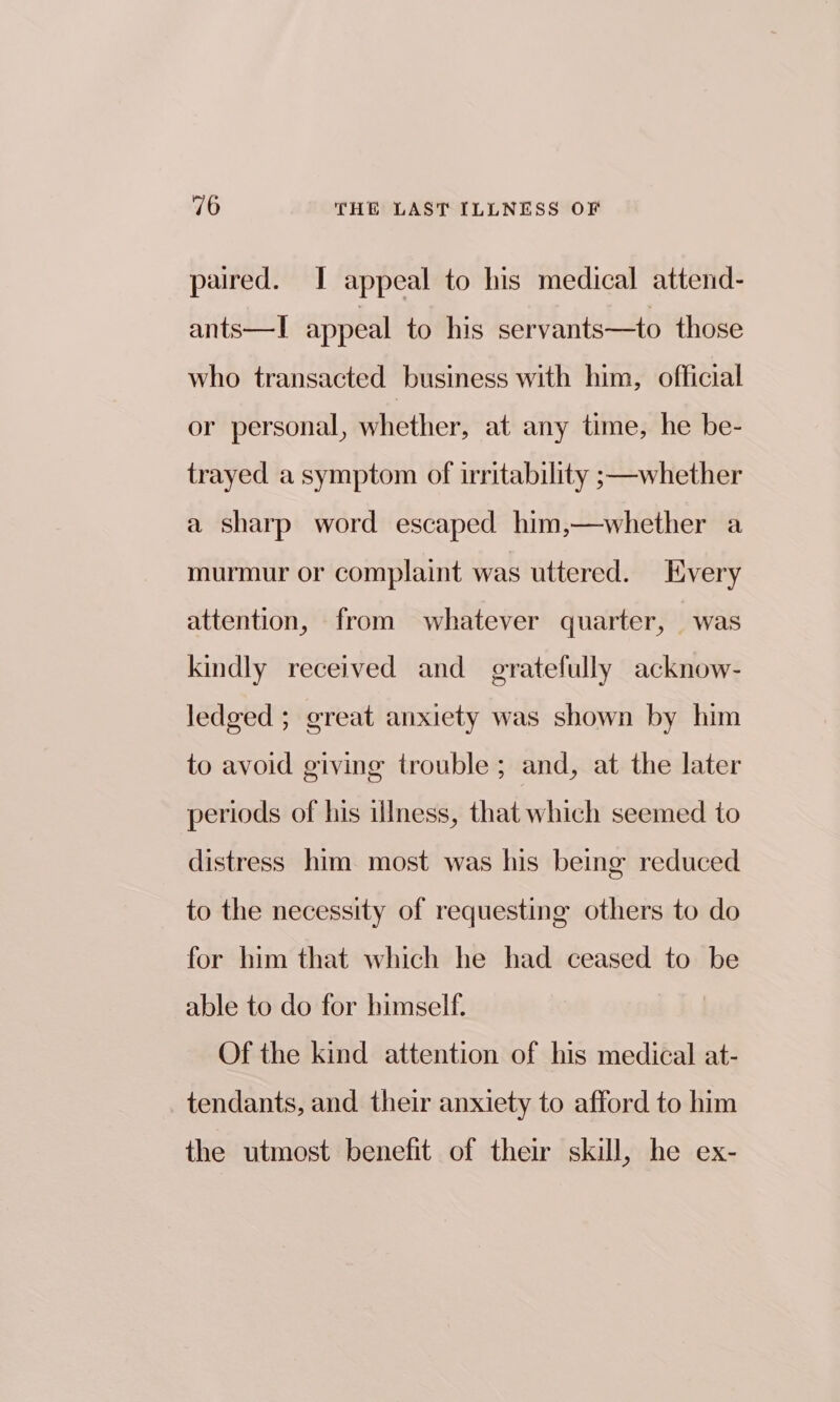 paired. I appeal to his medical attend- ants—lI appeal to his servants—to those who transacted business with him, official or personal, Weiter at any time, he be- trayed a symptom of irritability ;—whether a sharp word escaped him,—whether a murmur or complaint was uttered. Every attention, from whatever quarter, was kindly received and gratefully acknow- ledged ; great anxiety was shown by him to avoid giving trouble; and, at the later periods of his illness, that which seemed to distress him most was his being reduced to the necessity of requesting others to do for him that which he had ceased to be able to do for bimself. Of the kind attention of his medical at- tendants, and their anxiety to afford to him the utmost benefit of their skill, he ex-
