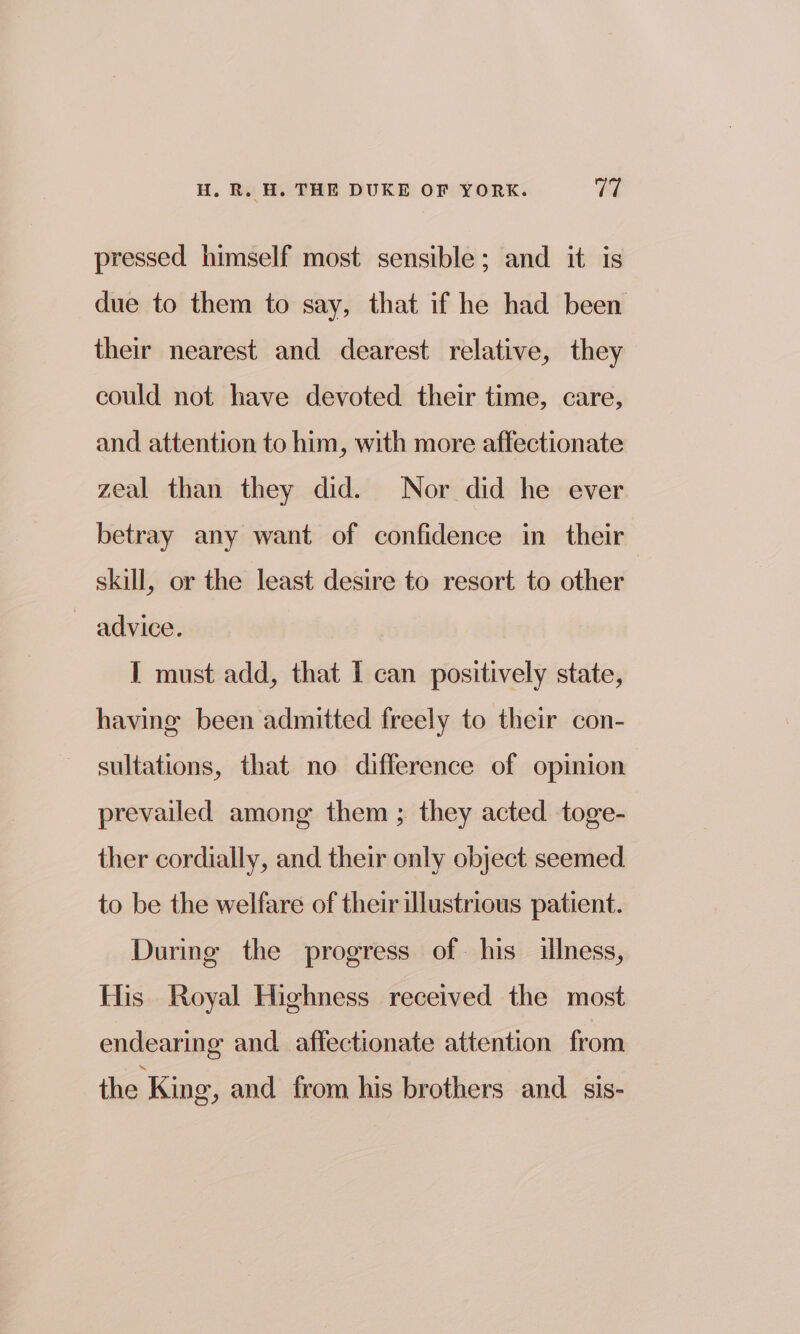 pressed himself most sensible; and it is due to them to say, that if he had been their nearest and dearest relative, they could not have devoted their time, care, and attention to him, with more affectionate zeal than they did. Nor did he ever betray any want of confidence in their skill, or the least desire to resort to other ~ advice. I must add, that I can positively state, having been admitted freely to their con- sultations, that no difference of opinion prevailed among them ; they acted toge- ther cordially, and their only object seemed to be the welfare of their illustrious patient. During the progress of. his illness, His Royal Highness received the most endearing and affectionate attention from the King, and from his brothers and _ sis-