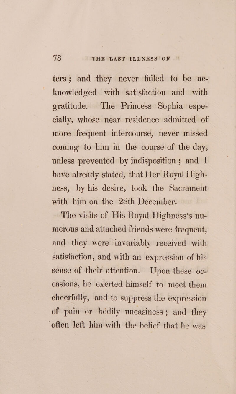 ters; and they never failed to be ac- knowledged with satisfaction and with gratitude. The Princess Sophia espe- cially, whose near residence admitted of more frequent intercourse, never missed coming to him in the course of the day, unless prevented by indisposition ; and 1 have already stated, that Her Royal High- ness, by his desire, took the Sacrament with him on the 28th December. The visits of His Royal Highness’s nu- merous and attached friends were frequent, and they were invariably received with satisfaction, and with an expression of his sense of their attention. Upon these oc- casions, he exerted himself to meet them cheerfully, and to suppress the expression of pain or bodily uneasiness ; and they often left him with the belief that he was