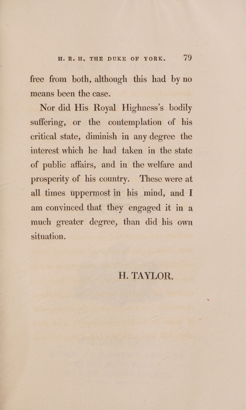 free from both, although this had by no means been the case. Nor did His Royal Highness’s bodily suffering, or the contemplation of his critical state, diminish in any degree the interest which he had taken in the state of public affairs, and in the welfare and prosperity of his country. These were at all times uppermost in his mind, and I am convinced that they engaged it in a much greater degree, than did his own situation. H. TAYLOR.
