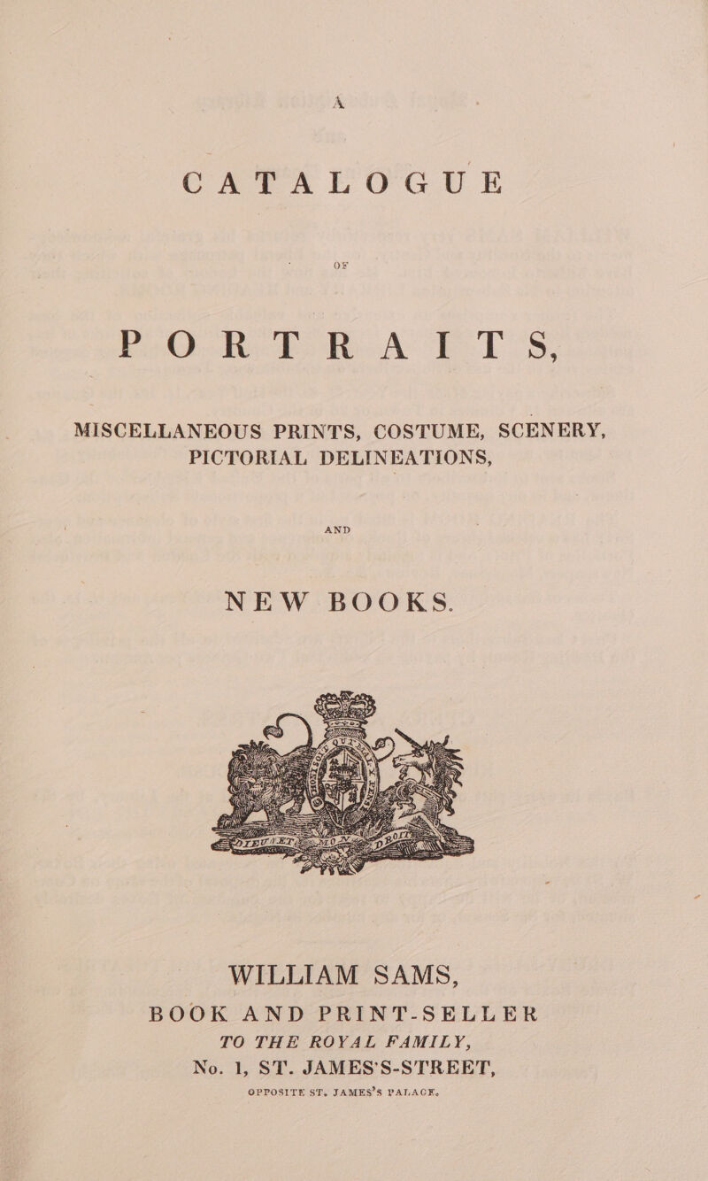 CAPAEOGUE bo dee te AE 1S, MISCELLANEOUS PRINTS, COSTUME, SCENERY, PICTORIAL DELINEATIONS, AND WILLIAM SAMS, BOOK AND PRINT-SELLER TO THE ROYAL FAMILY, No. 1, ST. JAMES’S-STREET, OPPOSITE ST. JAMES’S PALACE.