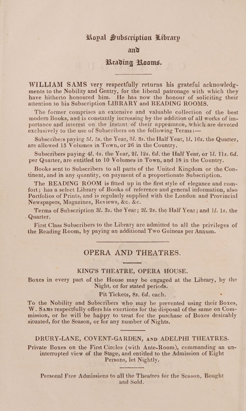 Moval Pubscription Library any Beading Roos. WILLIAM SAMS very respectfully returns his grateful acknowledg- ments to the Nobility and Gentry, for the liberal patronage with which they have hitherto honoured him. He has now the honour of soliciting their attention to his Subscription LIBRARY and READING ROOMS. The former comprises an extensive and valuable collection of the best modern Books, and is constantly increasing by the addition of all works of im- portance and interest on the instant of their appearance, which are devoted exclusively to the use of Subscribers on the following Terms :— Subscribers paying 5/. 5s. the Year, 3/. 3s. the Half Year, 12. 16s. the Quarter, are allowed 15 Volumes in Town, or 26 in the Country. Subscribers paying 4/. 4s. the Year, 2/, 12s. 6d. the Half Year, or 1/. 11s. 6d. per Quarter, are entitled to 10 Volumes in Town, and 18 in the Country. Books sent to Subscribers to all parts of the United Kingdom or the Con- tinent, and in any quantity, on payment of a proportionate Subscription. The READING ROOM is fitted up in the first style of elegance and com- fort; has a select Library of Books of reference and general information, also Portfolios of Prints, and is regularly supplied with the London and Provincial Newspapers, Magazines, Reviews, &amp;c. &amp;c. Terms of Subscription 31. 3s. the Year; 2/7. 2s. the Half Year; and 1J. 1s. the . Quarter. First Class Subscribers to the Library are admitted to all the privileges of the Reading Room, by paying an additional Two Guineas per Annum. OPERA AND THEATRES. KING’S THEATRE, OPERA HOUSE. Boxes in every part of the House may be engaged at the Library, by the Night, or for stated periods. Pit Tickets, 8s. 6d. each. . To the Nobility and Subscribers who may be prevented using their Boxes, W. Sams respectfully offers his exertions for the disposal of the same on Com- mission, or he will be happy to treat for the purchase of Boxes desirably situated, for the Season, or for any number of Nights. DRURY-LANE, COVENT-GARDEN, anp ADELPHI THEATRES. Private Boxes on the First Circles (with Ante-Room), commanding an un- interrupted view of the Stage, and entitled to the Admission of Eight Persons, let Nightly. Personal Free Admissions to all the Theatres for the Season, Bought and Sold.