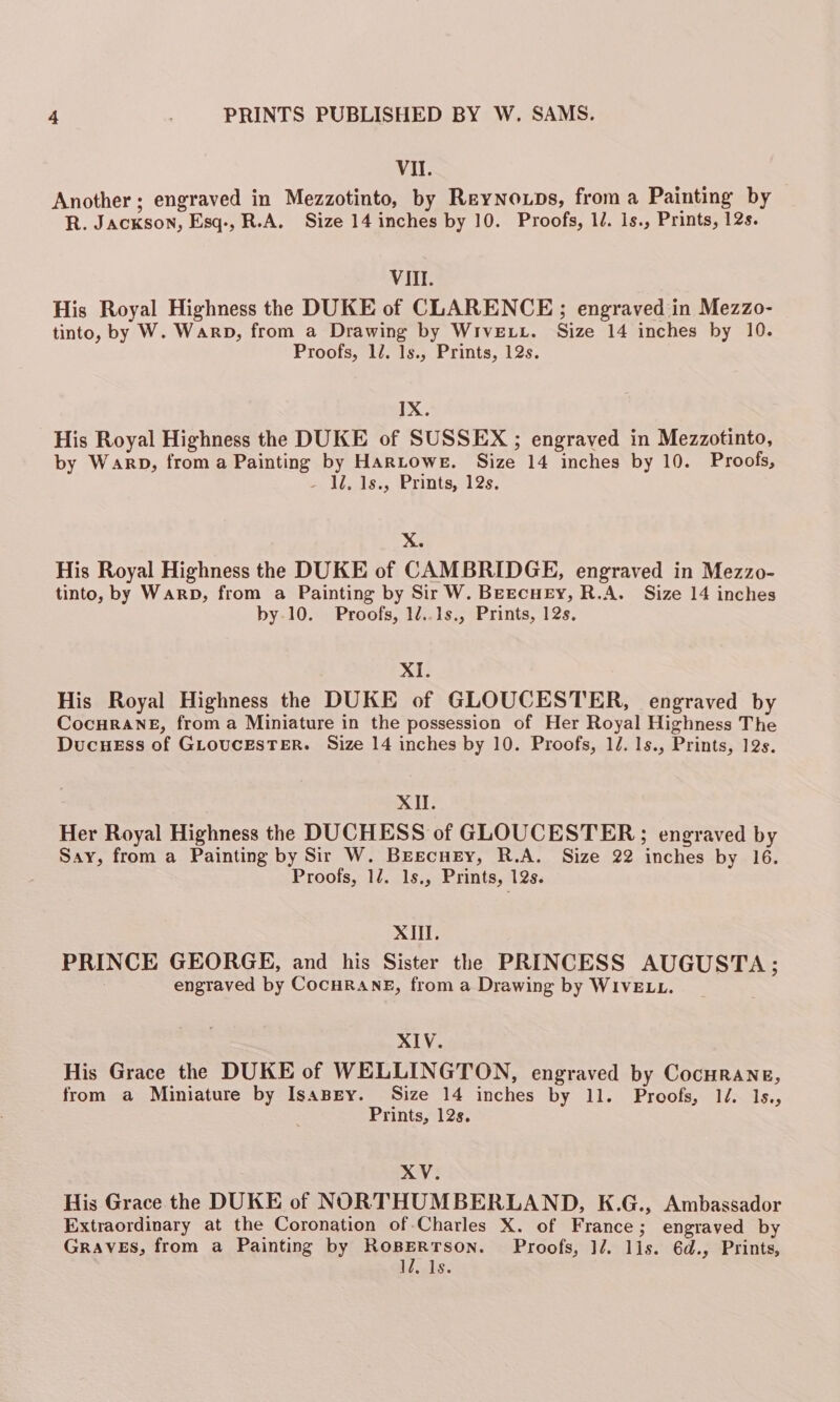 VII. Another; engraved in Mezzotinto, by Reynoxps, froma Painting by R. JACKSON, Esq-, R.A. Size 14 inches by 10. Proofs, 1d. is., Prints, 12s. VI. His Royal Highness the DUKE of CLARENCE; engraved in Mezzo- tinto, by W. Warp, from a Drawing by WrivELL. Size 14 inches by 10. Proofs, 12. 1s., Prints, 12s. IX. His Royal Highness the DUKE of SUSSEX ; engraved in Mezzotinto, by Warp, from a Painting by HARLOWE. Size 14 inches by 10. Proofs, 1/255, Prints, 28, X. His Royal Highness the DUKE of CAMBRIDGE, engraved in Mezzo- tinto, by Warp, from a Painting by Sir W. Beecney, R.A. Size 14 inches by.10. Proofs, 12..1s., Prints, 12s, XI. His Royal Highness the DUKE of GLOUCESTER, engraved by CocuRANE, froma Miniature in the possession of Her Royal Highness The DucHEss of GLoucESTER. Size 14 inches by 10. Proofs, 12. 1s., Prints, 12s. XII. Her Royal Highness the DUCHESS of GLOUCESTER; engraved by Say, from a Painting by Sir W. Breecney, R.A. Size 22 inches by 16. Proofs, 1/2. 1s., Prints, 12s. XIII. PRINCE GEORGE, and his Sister the PRINCESS AUGUSTA; engraved by CocHRANE, from a Drawing by WIVELL. XIV. His Grace the DUKE of WELLINGTON, engraved by Cocurane, from a Miniature by IsaBgy. Size 14 inches by 11. Proofs, 14: Ls; Prints, 12s. XV. His Grace the DUKE of NORTHUMBERLAND, K.G., Ambassador Extraordinary at the Coronation of Charles X. of France ; engraved by GRAVES, from a Painting by ROBERTSON. Proofs, 12. lis. 6d., Prints, 12, Is.
