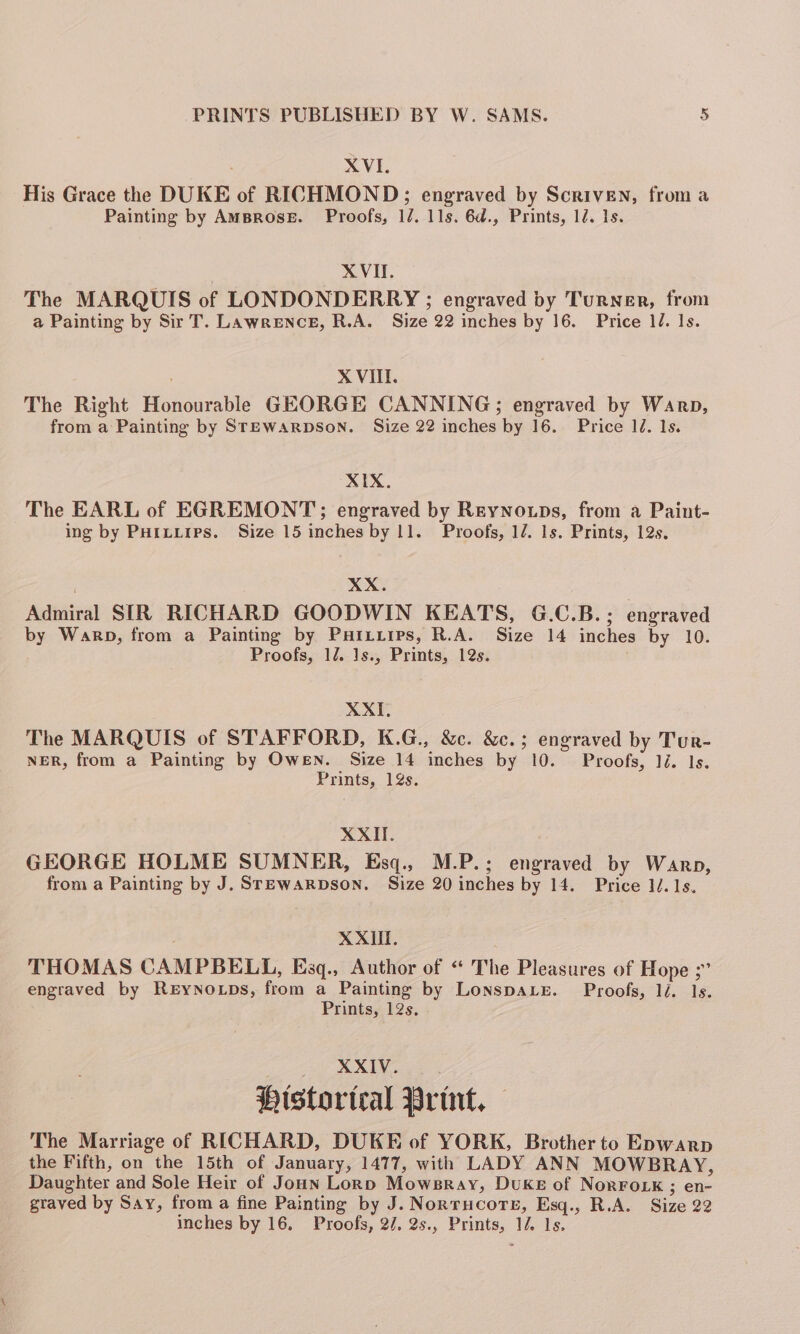 XVI. His Grace the DUKE of RICHMOND; engraved by Scriven, from a Painting by AmBRoseE. Proofs, 1/. 11s. 6d., Prints, 1d. Is. XVII. The MARQUIS of LONDONDERRY ; engraved by Turner, from a Painting by Sir T. Lawrence, R.A. Size 22 inches by 16. Price 1J. 1s. XVII. The Right Honourable GEORGE CANNING; engraved by Warp, from a Painting by STEWARDSON. Size 22 inches by 16. Price 1d. 1s. XIX. The EARL of EGREMONT; engraved by ReyNo.ps, from a Paint- ing by PHiLLips. Size 15 inches by 11. Proofs, 12. 1s. Prints, 12s. XX. Admiral SIR RICHARD GOODWIN KEATS, G.C.B.; engraved by Warp, from a Painting by Puizirps, R.A. Size 14 inches by 10. Proofs, 12. 1s., Prints, 12s. XXI. The MARQUIS of STAFFORD, K.G., &amp;c. &amp;c.; engraved by Tur- NER, from a Painting by Owen. Size 14 inches by 10. Proofs, 1é. Is. Prints, 12s. XXII. GEORGE HOLME SUMNER, Esq., M.P.; engraved by Warp, from a Painting by J. Srewarpson. Size 20 inches by 14. Price 1. 1s. XXII. THOMAS CAMPBELL, Esq., Author of “‘ The Pleasures of Hope ;” engraved by REYNOLDS, from a Painting by LonspaLe. Proofs, li. 1s. Prints, 12s. XXIV. Historical Print, — The Marriage of RICHARD, DUKE of YORK, Brother to Epwarp the Fifth, on the 15th of January, 1477, with LADY ANN MOWBRAY, Daughter and Sole Heir of Joun Lornp Mowsray, Duke of NorFoLk ; en- graved by Say, from a fine Painting by J. Nortrucore, Esq., R.A. Size 22 inches by 16. Proofs, 2/. 2s., Prints, 1/ 1s.