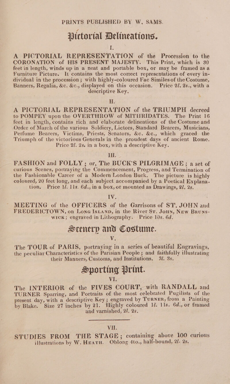 Wictortal Delineations, I A PICTORIAL REPRESENTATION of the Procession to the CORONATION of HIS PRESENT MAJESTY. This Print, which is 30 feet in length, winds up in a neat and portable box, or may be framed asa Furniture Picture. It contains the most correct representations of every in- dividual in the procession ; with highly-coloured Fac Similes of the Costume, Banners, Regalia, &amp;c. &amp;c., displayed on this occasion. Price 2/.2s., with a descriptive Key. MY. A PICTORIAL REPRESENTATION of the TRIUMPH decreed to POMPEY upon the OVERTHROW of MITHRIDATES. The Print 16 feet in length, contains rich and elaborate delineations of the Costume and Order of March of the various Soldiery, Lictors, Standard Bearers, Musicians, Perfume Bearers, Victims, Priests, Senators, &amp;c. &amp;c., which graced the Triumph of the victorious Generals in the proudest days of ancient Rome. Price 2/. 2s. in a box, with a descriptive Key. ill. FASHION and FOLLY ; or, The BUCK’S PILGRIMAGE ; a set of curious Scenes, portraying the Commencement, Progress, and Termination of _ the Fashionable Career of a Modern London Buck. The picture is highly coloured, 20 feet long, and each subject accompanied by a Poetical Explana- tion. Price 1/. lls. 6d., in a box, or mounted as Drawings, 2J, 2s. IV. . MEETING of the OFFICERS of the Garrisons of ST’. JOHN and FREDERICTOWN, on Lone IsLanp, in the River St. Joun, New Bruns- WICK; engraved in Lithography. Price lds. 6d. Srenerp and Costume. Vv. The TOUR of PARIS, portraying in a series of beautiful Engravings, the peculiar Characteristics of the Parisian People ; and faithfully illustrating their Manners, Customs, and Institutions. 2/. 3s. Sporting Print. VI The INTERIOR of the FIVES COURT, with RANDALL and TURNER Sparring, and Portraits of the most celebrated Pugilists of the present day, with a descriptive Key ; engraved by TURNER, from a Painting by Blake. Size 27 inches by 21. Highly coloured 1d. 11s. 6d., or framed and varnished, 2U. 2s. Vil. STUDIES FROM THE STAGE; containing above 100 curious illustrations by W. Heatu. Oblong 4to., half-bound, 2/. 2s.