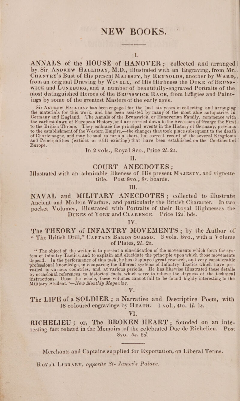 NEW BOOKS. 1. ANNALS of the HOUSE of HANOVER; collected and arranged! by Sir ANDREW Hauuipay, M.D., illustrated with an Engraving, from Mr.. CuHaAnTry’s Bust of His present Masesry, by REYNOLDS, another by Warp,, from an original Drawing by WiveLL, of His Highness the Duke of Bruns- wick and LunesurG, and a number of beautifully-engraved Portraits of the most distinguished Heroes of the Brunswick Race, from Effigies and Painte ings by some of the greatest Masters of the early ages. Sir ANpREw Hatvipay has been engaged for the last six years in collecting and arranging - the materials for this work, and has been assisted by many of the most able antiquaries in Germany and England. The Annals of the Brunswick, or Hanoverian Family, commence with : the earliest dawn of European History, and are carried down to the Accession of George the First : to the British Throne. They embrace the principal events in the History of Germany, previous | to the establishment of the Western Empire,—the changes that took place subsequent to the death . of Charlemagne, and may be said to form a short, but correct record of the several Kingdoms and Principalities (extinct or still existing) that have been established on the Continent of ° Europe. In 2 vols., Royal 8vo., Price 27. 2s. AE COURT ANECDOTES ; Illustrated with an admirable likeness of His present MaJEsry, and vignette title. Post 8vo., 8s. boards. iil. NAVAL and MILITARY ANECDOTES ; collected to illustrate Ancient and Modern Warfare, and particularly the British Character. In two pocket Volumes, illustrated with Portraits of their Royal Highnesses the DuKEs of YorK and CLARENCE. Price 12s. bds. LV. The THEORY of INFANTRY MOVEMENTS ; by the Author of “ The British Drill,’ Caprarn Baron Suasso. 3 vols. 8vo., with a Volume of Plates, 2/. 2s. “The object of the writer is to present a classification of the movements which form the sys- tem of Infantry Tactics, and to explain and elucidate the principle upon which those movements depend. In the performance of this task, he has displayed great research, and very considerable professional knowledge, in comparing the different systems of Infantry Tactics which have pre- vailed in various countries, and at various periods. He has likewise illustrated these details by occasional references to historical facts, which serve to relieve the dryness of the technical instructions. Upon the whole, these volumes cannot fail to be found highly interesting to the Military Student.”—New Monthly Magazine. Ve The LIFE of a SOLDIER ; a Narrative and Descriptive Poem, with 18 coloured engravings by HEATH. 1 vol., 4to. 1d. Is. ie tedass RICHELIEU; or, The BROKEN HEART: founded on an inte- resting fact related in the Memoirs of the created Duc de Richelieu. Post Svo. 5s. 6d. Merchants and Captains supplied for Exportation, on Liberal Terms. Roya Lisrary, opposite St- James’s Palace.