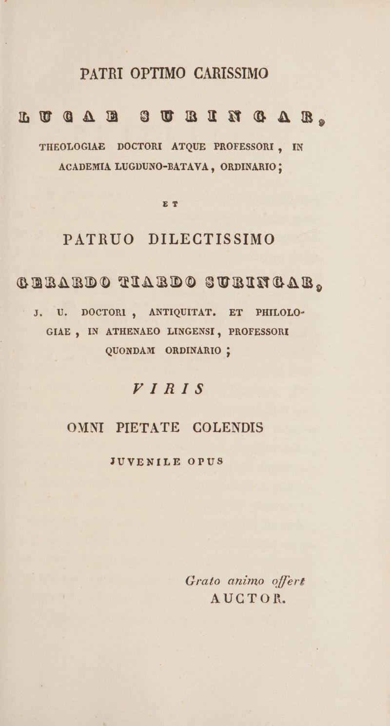 PATRI OPTIMO CARISSIMO LUGAÓ3 9UBIÁÓZGAMS, THEOLOGIAE DOCTORI ATQUE PROFESSORI, IN ACADEMIA LUGDUNO-BATAVA , ORDINARIO ; ET PATRUO DILECTISSIMO Q2mABDOTIARBDO STSUBIANGCAB, | jJ. U. DOCTORL, ANTIQUITAT. ET PHILOLO- GIAE , IN ATHENAEO LINGENSI, PROFESSORI QUONDAM ORDINARIO ; VIRIS OMNI PIETATE GCOLENDIS JUVENILE OPUS Grato animo offert AUCTO Rh.