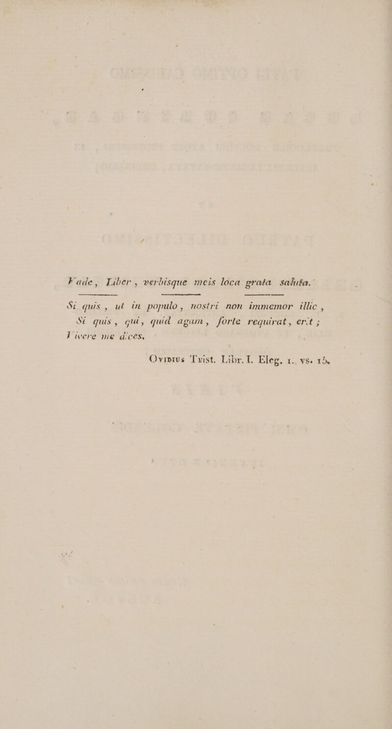 Fade, Liber, werbisque meis loca grata. saduta.- — Si quis , ut in. populo , nostri non immemor | illic , S6 quis, qui, quid agam, forle requirat, ert ; ] ivere me dices. ^ Ovipivs Txist. Libr. I. Eleg. 1.. vs. 15.