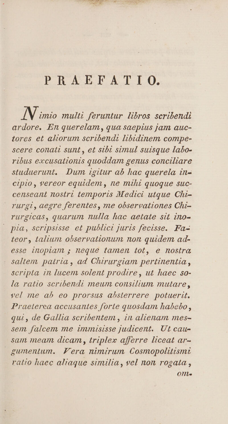 PRAEFALIIO. IN imio multi feruntur libros scribendi ardore. En querelam, qua saepius jam auc- tores et aliorum scribendi libidinem compe- scere conati sunt , et sibi simul suisque labo- ribus excusationis quoddam genus conciliare studuerunt, Dum igitur ab hac querela in- cipio, vereor equidem , ne mihi quoque suc- censeant nostri temporis Medici utque Chi- rurgi,aegre ferentes, me observationes Chi- rurgicas, quarum nulla hac aetate sit ino- pia, scripsisse et publici juris fecisse. Fa- teor, talium observationum non quidem ad- esse inopiam ; neque tamen tot, e nostra saltem. patria, ad Chirurgiam pertinentia , scripta. in lucem solent prodire, ut haec so- la ratio scribendi meum consilium mutare, vel me ab eo prorsus absterrere potuerit. Praeterea accusantes forte quosdam habebo , qui , de Gallia scribentem , in alienam mes- sem, falcem me immuisisse Judicent. Ut cau- sam meam. dicam, triplex afferre liceat ar- gumentum. Fera nimirum Cosmopolitismi ratio haec aliaque similia, vel non rogata , Ont»