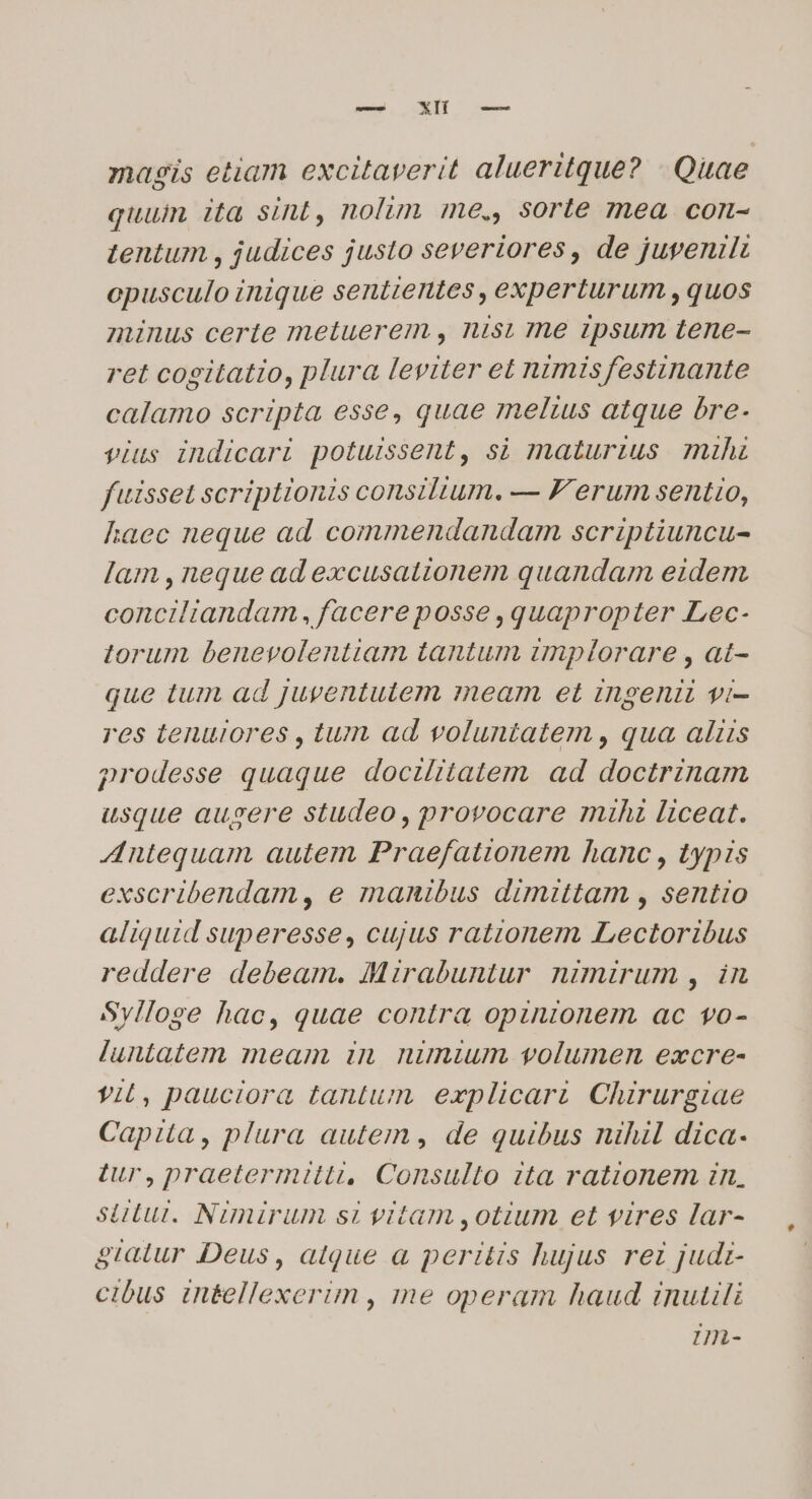 — Xl -— magis etiam excitaverit alueritque? - Quae quum ita sint, nolim me., sorte mea con- tentum , judices justo severiores, de juvenilt opusculo inique sentientes ,experturum , quos minus certe metuerem ., nis, rhe ipsum tene- ret cogitatio, plura leviter et nimis festinante calamo scripta esse, quae meltus atque bre. vius indicari potuissent, sà maturius mihi fuisset scriptionis consilium. — F' erum sentio, haec neque ad commendandam scriptiuncu- lam , neque ad excusationem quandam eidem conciliandam ,facereposse quapropter Lec- torum benevolentiam tantum implorare , at- que tum ad juventutem meam et ingenii vi- res tenuiores , tum ad voluntatem , qua alis prodesse quaque doczlitatem ad doctrinam usque aubsere studeo, provocare mihi liceat. Antequam autem Praefattonem hanc , typis exscribendam, e manibus dimittam , sentio aliquid superesse, cujus rationem Lectoribus reddere debeam. IMirabuntur nimirum , in Sylloge hac, quae contra opinionem ac vo- luntatem meam in. nimium volumen excre- YiL, pauciora tantum explicari. Chirurgiae Capita, plura autem , de quibus nihil dica- tur, praetermitti, Consulto ita rationem in, siut. Nimirum si vitam ,otium et vires lar- giatur Deus, atque à peritis hujus rez judiz- cibus int&amp;ellexerim , me operam haud inutili Hn-