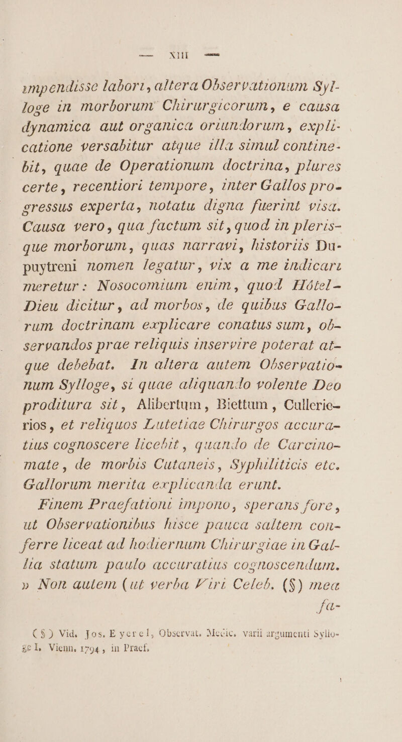 imp endisse labori, altera Observationum Syl- lose in morborum Chirurgicorum, e causa dynamica aut organica oriundorum , explz- catione versabitur aique illa simul contine- bit, quae de Operationum doctrina, plures certe , recentiori tempore, inter Gallos pro- gressus experta, notatu drena fuerint visa. Causa vero, qua factum sit,quod zn pleris- que morborum, quas narravt, historiis Du- puytreni zomen legatur, vix a me indicari meretur: Nosocomium enim, quod Hoótel- Dieu dicitur , ad morbos, de quibus Gallo- rum doctrinam explicare conatus sum, ob- servandos prae reliquis inservire poterat at- que debebat. In altera autem Observatio- num Sylloge, si quae aliquando volente Deo proditura sit, Alibertum , Biettum , Cullerie- rios, et reliquos Lutetiae Chirurgos accura- tius cognoscere licebit, quando de Carcino- mate, de morbis Cutaneis, Syphiliticis etc. Gallorum merita explicanda erunt. Finem Praefationt impono, sperans fore , ut Observationibus hisce pauca saltem con- ferre liceat ad hodiernum Chirurstiae in Gal- lia statum paulo accuratius cognoscendum. » Non autem (ut verba F'iri Celeb. (S) mea fa- C$) Vid, fos. E yerel, Observat, Mecic, varii argumenti Sylio- £el, Vienn, 1794 , in Pract, |