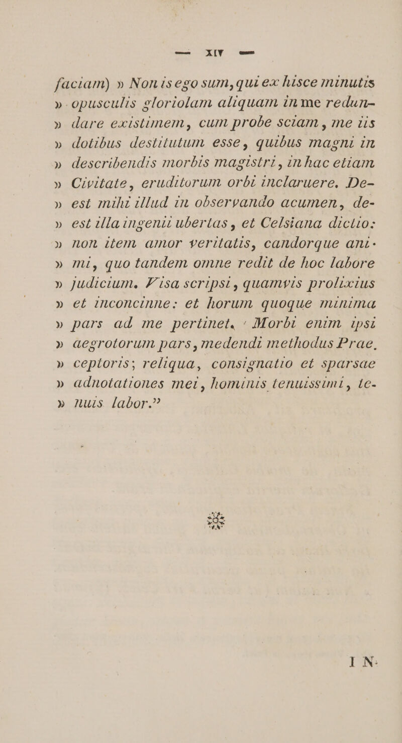 » » » » » » dare existimem, cum probe sciam , me iis dotibus destitutum esse, quibus magni in describendis morbzs magistri , zn hac etiam Civitate, eruditorum orbi inclaruere. De- est mihz illud in observando acumen, de- est tlla ingenii ubertas , et Celsiana dictio: non item amor veritatis, candorque anz- mi, quo tandem omne redit de hoc labore Judicium. Visa scripsit, quamwis prolixius et inconcinne: et horum quoque minima pars ad me pertinet, : Morbi enim ipsi aegrotorum pars,medendz methodus Prae, ceptoris; reliqua, consignatio et sparsae adnotationes ynei , hominis tenuzssumt, te- nuls labor.