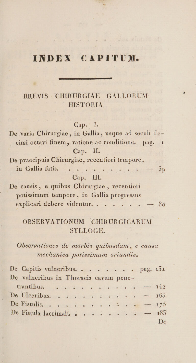 INDEX CAPITUM. BREVIS CHIRURGIAL HISTORIA GALLORUM Cap. l. De varia Chirurgiae, in Gallia, usque ad seculi dc- cimi octavi finem, ratione ac condiuone. Cap. ll. De praecipuis Chirurgiae, recentiori tempore, in Gallia fatis. pag.. Cap, IH. De causis, e quibus Chirurgiae , recentüori potissimum tempore, in Gallia progressus explicari debere videntur. Sims ST D r . * LI ^ ea óa OBSERVATIONUM CHIRURGICARUM SYLLOGE. Obsereationes de morbis quibusdam, e causa mecanica potissimum, ortundis, De Capius vudEeribüs. a5. v x c.pag. 194 De vulneribus in Thoracis cavum penc- trantibus. e L] * * dv Sa tot dicem an EEUU. OueteoR ines o, s oom x08 ESBELOHLLL 4s Xo xe. I ema