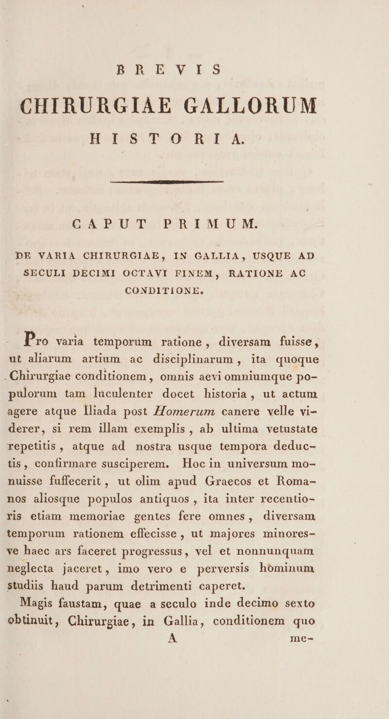 BAERVvVIS CHIRURGIAE GALLORUM H LS T DO RII A. CAPUT PRIMUM. DE VARIA CHIRURGIAE, IN GALLIA, USQUE AD SECULI DECIMI OCTAVI FINEM, RATIONE AC CONDITIONE. 20 Pro varia témporüm ratione, diversam fuisse, ut aliarum artium ac disciplinarum , ita quoque . Chirurgiae conditionem , omnis aevi omniumque po- pulorum tam luculenter docet historia, ut actum agere atque lliada post /Zomerum canere velle vi- derer, si rem illam exemplis, ab ultima vetustate repetitis, atque ad nostra usque tempora deduc- tis, confirmare susciperem. Hoc in universum mo- nuisse fuffecerit, ut olim apud Graecos et Roma- nos aliosque populos antiquos , ita inter recentio- ris etiam memoriae gentes fere omnes, diversam temporum rationem effecisse , ut majores minores- ve haec ars faceret progressus, vel et nonnunquam neglecta jaceret, imo vero e perversis hóminum studiis haud parum detrimenti caperet. Magis faustam, quae a seculo inde decimo sexto obünuit, Chirurgiae, in Gallia, conditionem quo Á. me-