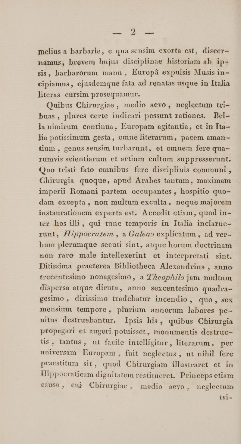 E. melius a barbarie, e qua sensim exorta est, diseer- namus, brevem hujus disciplinae historiam ab ip- sis, barbarorum manu, Europà expulsis Musis in- cipiamus , ejusdemque fata ad renatas usque in Italia literas cursim prosequamur. Quibus Chirurgiae , medio aevo, neglectum tri- buas, plures certe indicari possunt rationes. Del- la nimirum continua, Europam agitantia, et in Ita- lia potissimum gesta, omne literarum, pacem aman- tium , genus sensim turbarunt, et omnem fere qua- rumvis seientiarum et artium cultum suppresserunt. Quo tristi fato omnibus fere disciplinis communi , Chirurgia quoque, apud Arabes tantum, maximam imperii Romani partem occupantes , hospitio quo- dam excepta, nom multum exculta, neque majorem instaurationem experta est. Áccedit etiam, quod in- ter hos illi, qui tunc temporis in Italia inclarue- rünt, Appocratem , a Galeno explicatum , ad ver- bum plerumque secuti sint, atque horum doctrinam non raro male intellexerint et interpretati sint. Ditssima praeterea Bibliotheca Alexandrina , anno trecentesimo nonagesimo, a Z'AeopAilo jam multum dispersa atque diruta, anno sexcentesimo quadra- gesimo , dirissimo tradebatur incendio, quo, sex mensium tempore, plurium annorum labores pe- nitus destruebantur. lpsis his, quibus Chirurgia propagari et augeri potuisset, monumentis destruc- üs , tantus , ut facile intelligitur, literarum , per universam Europam, fuit neglectus , ut nihil fere praestitum sit, quod Chirurgiam illustraret et in Mippocraticam dignitatem restitueret. Princeps etiam €3usa , eur QCbhirurgiae, medio aevo, neglectum tri