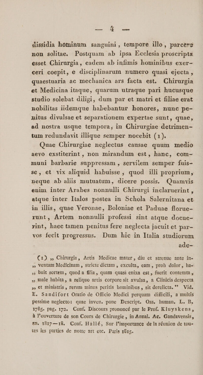 ie UR d dissidia hominum sanguini, tempore illo, parcere non solitae. Postquam ab ipsa Ecclesia proscripta esset Chirurgia, eadem ab infimis hominibus exer- ceri coepit, e disciplinarum numero quasi ejecta , quaestuaria ac mechanica ars facta est. Chirurgia et Medicina itaque, quarum utraque pari hucusque studio solebat diligi, dum par et matri et filiae erat nobilitas iidemque habebantur honores, nunc pe- nitus divulsae et separationem expertae sunt, quae, ad nostra usque tempora, in Chirurgiae detrimen- tum redundavit illique semper nocebit (1). Quae Chirurgiae neglectus causae quum medio aevo exstiterint , non mirandum est, hanc, com- muni barbarie suppressam , servilem semper fuis- se, et vix aliquid habuisse, quod illi proprium, neque ab aliis mutuatum, dicere possis. Quamvis enim inter Árabes nonnulli Chirurgi inclaruerint , atque inter Italos postea in Schola Salernitana et in illis, quae Veronae, Doloniae et Paduae florue- runt, Ártem nonnulli professi sint atque docue- vint, haec tamen penitus fere neglecta jacuit et par- vos fecit progressus. Dum hic in Italia studiorum ade- (1) ,, Chirurgia, Artis Medicae mater, diu et strenue ante in- ,, ventam Medicinam , stricte dictam , exculta, eam , proh dolor, ha- 5, buit sortem, quoda filia, quam quasi enixa est, fuerit contemta , male habita, a reliquo artis corporesit avulsa, a Clinicis despecta », €t ministris , rerum minus peritis hominibus , sit derelicta. * Vid. E. Sandifort Oratio de Officio Medici perquam difücili, a multis pessime neglecto: quae inven. pone Descript. Oss. human. L. B, 1785. pag. 172. Conf. Discours prononcé par le Prof. Kluyskens, à l'ouverture de son Cours de Chirurgie , in Annal. Ac. Gandavensis, 423. 18917—18. Conf. Hallé, Sur Pimportance de la réunion de tou- tes les parties de notre art etc, Paris 1015.