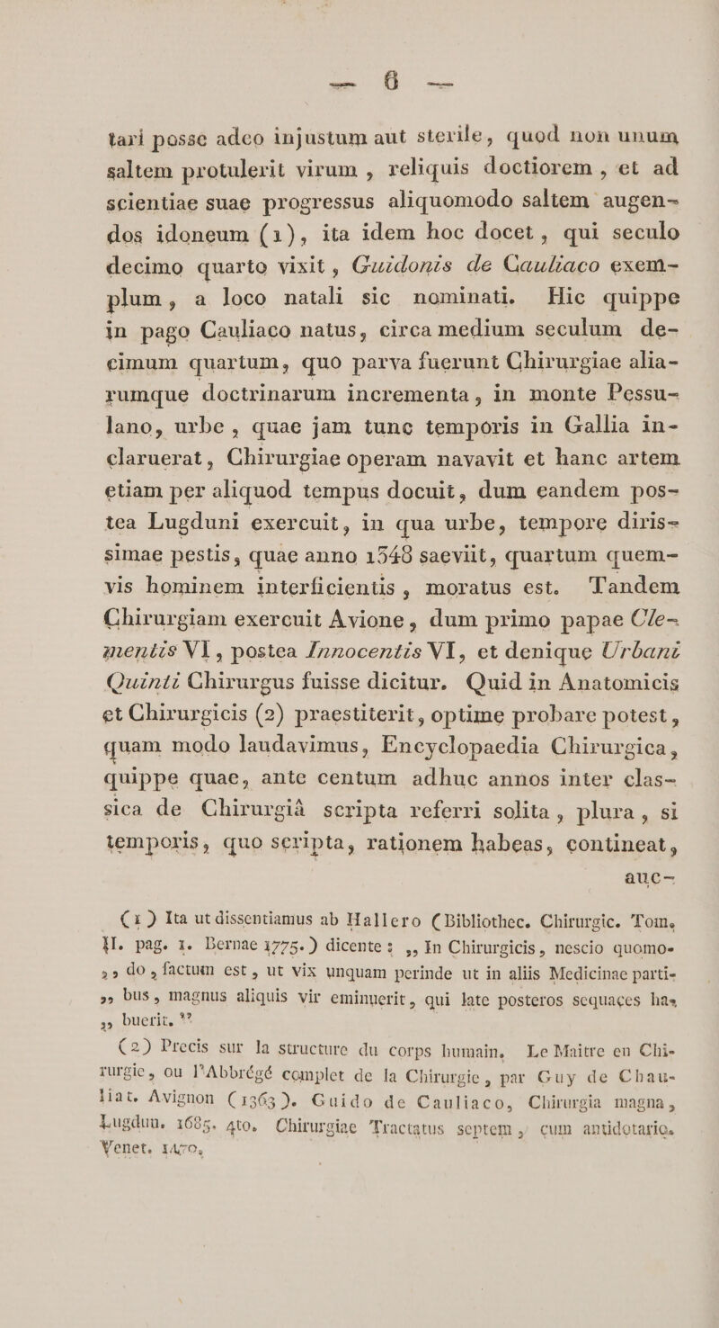 tari posse adco injustum aut sterile, quod non unum saltem protulerit virum , reliquis doctiorem , et ad scientiae suae progressus aliquomodo saltem augen- dos idoneum (1), ita idem hoc docet, qui seculo decimo quarto vixit, Guidonis de Qauliaco exem- plum, a loco natali sic nominat. Hic quippe in pago Cauliaco natus, circa medium seculum de- cimum quartum, quo parva fuerunt Chirurgiae alia- rumque doctrinarum incrementa, in monte Pessu- lano, urbe, quae jam tunc temporis in Gallia in- claruerat, Chirurgiae operam navavit et hanc artem etiam per aliquod tempus docuit, dum eandem pos- tea Lugduni exercuit, in qua urbe, tempore diris- simae pestis, quae anno 1540 saeviit, quartum quem- vis hominem interficientis , moratus est. Tandem Chirurgiam exercuit Avione, dum primo papae C/e- gentis Vl, postea /nzocentis VI, et denique Urbanz Quinti Ghirurgus fuisse dicitur. Quid in Anatomicis et Chirurgicis (2) praestiterit, optime probare potest , quam modo laudavimus, Encyclopaedia Chirurgica, quippe quae, ante centum adhuc annos inter clas- sica de Chirurgià scripta referri solita , plura, si temporis, quo seripta, rationem habeas, contineat, auc- C1) Ita ut dissentiamus ab Hallero (Bibliothec. Chirurgic. Tom, H. pag. 1. Dernae 1775. ) dicente: ,, In Chirurgicis, nescio quomo» ,» do ,factum est, ut vix unquam perinde ut in aliis Medicinae parti- , bus, magnus aliquis vir eminuerit, qui late posteros sequaces has $5 buerir, V (2) Precis sur la structure du corps humain, Le Maitre eu Chi- rurgic, ou l'Abbrégé complet de la Chirurgie, par Guy de Chau- liat. Avignon (1365). Guido de Cauliaco, Chirurgia magna, Lugduu, 1695. Ato. Chirurgiae Tractatus septem ,; cum antidotario. Venet. 14/70,