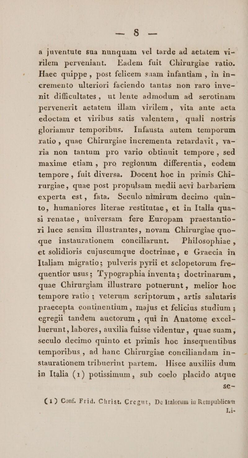 IAS Gu a juventute $ua nunquam vel tarde ad aetatem vi- rilem perveniant. adem fuit Chirurgiae ratio. Haec quippe, post felicem saam infantiam , in in- cremento ulteriori faciendo tantas non raro inve- nit difficultates , ut lente admodum ad serotinam pervenerit aetatem illam virilem , vita ante acta edoctam et viribus satis valentem, quali nostris gloriamur temporibus. Infausta autem temporum ratio , quae Chirurgiae incrementa retardavit , va- ria non tantum pro vario obtinuit tempore , sed maxime etiam, pro regionum differentia, eodem tempore , fuit diversa. Docent hoc in primis Chi- rurgiae, quae post propulsam medii aevi barbariem experta est, fata. Seculo nimirum decimo quin- to, humaniores literae restitutae, et in Italia qua- sj renatae , universam fere Europam praestantio- ri luce sensim illustrantes, novam Chirurgiae quo- que instaurationem conciliarunt. — Philosophiae , et solidioris cujuscumque doctrinae, e Graecia in Italiam migratio; pulveris pyrii et sclopetorum fre- quentior usus; T'ypographia inventa; doctrinarum, quae Chirurgiam illustrare potuerunt, melior hoc tempore ratio ; veterum scriptorum , artis salutaris praecepta eontinentium , majus et felicius studium ; egregii tandem auctorum, qui in Anatome excel- luerunt, labores, auxilia fuisse videntur, quae suam , seculo decimo quinto et primis hoc insequentibus temporibus , ad hanc Chirurgiae conciliandam in- staurationem tribuerint partem. Hisce auxiliis dum in Italia (1) potissimum, sub coelo placido atque $e-— (1) Conf. Frid. Christ. Cregut, De kalorum ia Rempublicam Li-