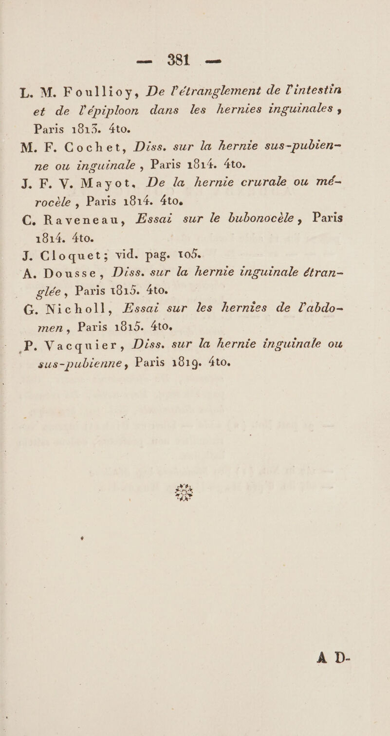 — 91 — L. M. Foullioy, De Pétranglement de lintestin et de l'épiploon dans les hernies inguinales , Paris 1013. Áto. M. F. Cochet, Diss. sur la hernie sus-pubien- ne ou inguinale , Paris 1914. 4to. J. F. V. Mayot, De /a hernie crurale ou mé- rocéle , Paris 1814. 4to, C. Raveneau, Assai sur le bubonocéle , Paris 1014. Áto. J. Cloquet; vid. pag. to5. A. Dousse, Diss. sur la hernze inguinale étran- .. glée, Paris 18015. 4to. G. Nicholl, Essai sur les hernzes de labdo- men , Paris 1015. 4to. JP. Vacquier, Diss. sur la hernie inguinale ou sus-pubienne, Paris 1019. 4to. TRY À D-