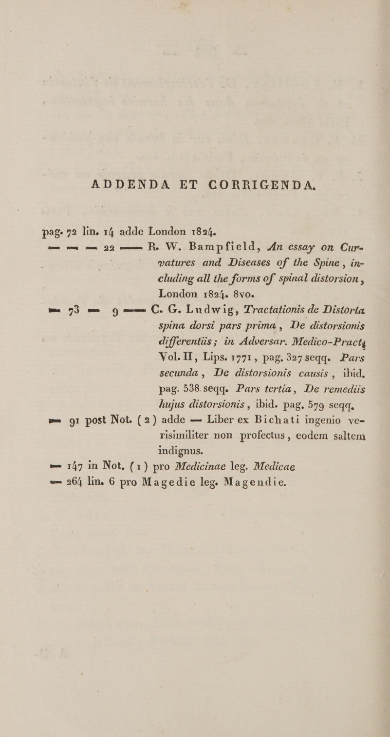 ADDENDA ET CORRIGENDA, pag. 72 lin. 14 adde London 1824. —— — —— 22 —— B. W. Bampfield, 4n essay on Cur- vatures and Diseases of the Spine , in- cluding all the forms of spinal distorsion , London 1:824. 8vo. w- 7) —- 9 e— C. G. Ludwig, Tractationis de Distorta spina dorsi pars prima , De distorsionis differentiis ; in Adeersar. Medico-Practg Vol.II, Lips. 1771, pag.327 seqq. Pars secunda , De distorsionis causis , ibid. pag. 538 seqq. Pars tertia, De remediis hujus distorsionis , ibid. pag. 579 seqq. w- gr post Not. (2) adde — Liber ex Bichati ingenio ve- risimiliter non. profectus , eodem saltem indignus. e 147 in Not, (1) pro Medicinae leg. Medicae »- 264 lin. 6 pro Magedie leg. Magendie.
