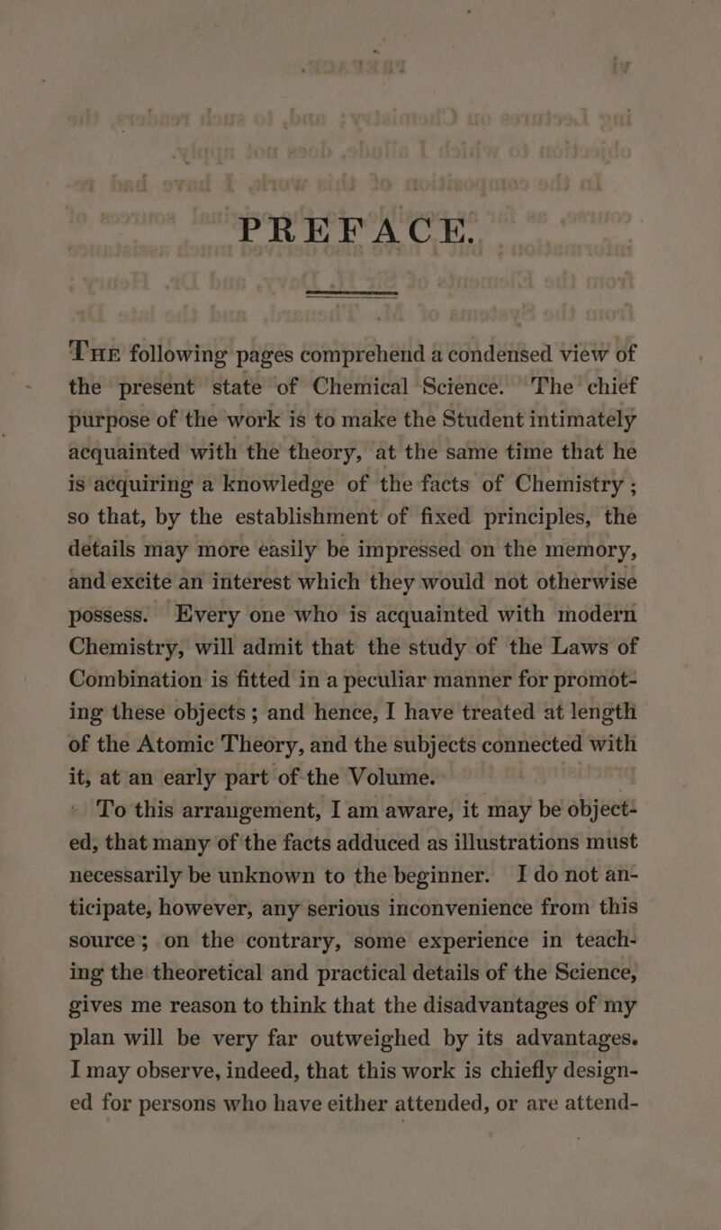 PREFACE. Tre following pages comprehend a condensed view of the present state of Chemical Science. The’ chief purpose of the work is to make the Student intimately acquainted with the theory, at the same time that he is acquiring a knowledge of the facts of Chemistry ; so that, by the establishment of fixed principles, the details may more easily be impressed on the memory, and excite an interest which they would not otherwise possess. Every one who is acquainted with modern Chemistry, will admit that the study of the Laws of Combination is fitted in a peculiar manner for promot- ing these objects ; and hence, I have treated at length of the Atomic Theory, and the subjects connected weer it, at an early part of the Volume. To this arrangement, I am aware, it may be object ed, that many of the facts adduced as illustrations must necessarily be unknown to the beginner. I do not an- ticipate, however, any serious inconvenience from this source’ on the contrary, some experience in teach- ing the theoretical and practical details of the Science, gives me reason to think that the disadvantages of my plan will be very far outweighed by its advantages. I may observe, indeed, that this work is chiefly design- ed for persons who have either attended, or are attend-