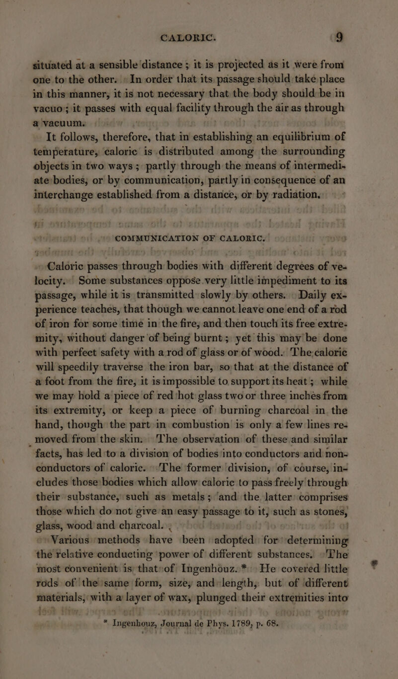 situated at a sensible ‘distance ; it is projected as it were from one to'the other. » In order that its passage should take place in this manner, it is not necessary that the body should be in vacuo; it passes with equal facility eran the air as through a vacuum. It follows, vassaite that in establishing an equilibrium of temperature, caloric is distributed among the surrounding objects in two ways; partly through the means of intermedi. ate bodies; or by communication, partly in consequence of an interchange established from a distance, or by radiation. COMMUNICATION OF CALORIC, » Caloric passes through bodies with different degrees of ve« locity... Some substances oppose.very little impediment to its passage, while it is transmitted slowly by others. | Daily ex- perience teaches, that though we cannot leave one end of a rod of iron for some time in the fire, and then touch its free extre- mity, without danger ‘of being burnt; yet this may be done with perfect safety with a.rod of glass or of wood. The:caloric will speedily traverse the iron bar, so that at the distance of a foot from the fire, it is impossible to support its heat ; while we may hold a piece of red ‘hot glass two or three inches from its extremity, or keep a piece of burning charcoal in. the hand, though the part in combustion is only a few lines re- moved from the skin: The observation of these and similar facts, has led ‘to'a division of bodies into conductors and non- conductors of caloric. -The former division, of course, in- eludes those:bodies which allow caloric to pass freely through their substance, such as metals; ‘and the latter’ comprises those which do not give an‘easy peeage to it, such’ as Romany glass, wood and charcoal. of Various ‘methods Have been adopted: for determining the relative conducting ‘power of different substances. ©'The most convenient 1s that»of Ingenhouz..* He covered little rods of the same form, size, and«length,. but of different materials, with a oem of _— plunged their —— into 5 *; Peycye 4b peey - Ingenious, Journal ga Phys. 1789, p. 68.