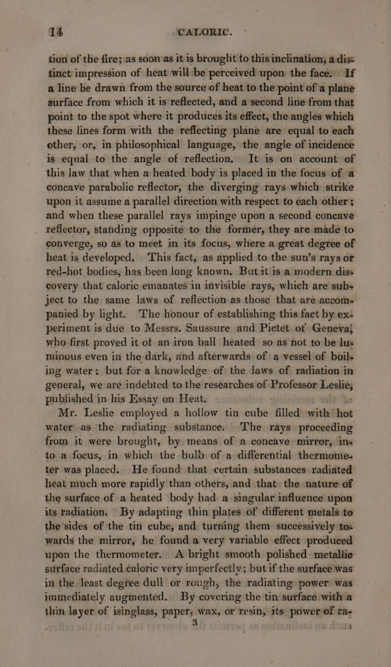 tion of the fire;:as soon as it 1s brought to this inclination; a dise tinct impression of heat will:be perceived upon the face: If a line be drawn from the source of heat to the point of a plane surface from which it ts reflected, and a second line from that point to the spot where it produces its effect, the angles which these lines form with the reflecting plane are equal to each other, or, in philosophical language, the angle of incidence is equal to the angle of reflection. It 1s on account of this law that when a heated body is placed in the focus of a concave parabolic reflector, the diverging rays which strike upon it assume a parallel direction with respect to each other ; and when these parallel rays impinge upon a second concave reflector, standing opposite to the former, they are made to converge, so as to meet in its focus, where a great degree of heat is developed, This fact, as applied to the sun’s rays or red-hot bodies, has been long known. But it is a modern diss covery that caloric emanates in invisible rays, which are sub ject to the same laws of reflection as those that are accoms panied by light. The honour of establishing this fact by ex: periment is due to Messrs. Saussure and Pictet of Geneva} who first proved it of an iron ball heated so as not to be lus minous even in the dark, and afterwards of a vessel of boils ing water: but for a knowledge of the Jaws of radiation in general, we are indebted to the researches of Professor Senet) published in-his Essay on Heat. Mr. Leslie employed a hollow tin cube filled with’ hot water as the radiating substance. The rays proceeding from it were brought, by means of a concave mirror, ins to a focus, in ibd the bulb. of a differential thermome- ter was placed. He found that certain substances radiated heat much more rapidly than others, and that the nature of the surface of a heated body had a singular influence upon its radiation. By adapting thin plates of different metals to the sides of the tin cube, and: turning them successively tos wards the mirror, he found a very variable effect produced upon the thermometer. A bright smooth polished metallic surface radiated caloric very imperfectly; but if the surface was in the least degree dull or rough, the radiating power was immediately augmented. By covering the tin surface with a thin layer of isinglass, paper; wax, or resin, its power of ras 3 ,