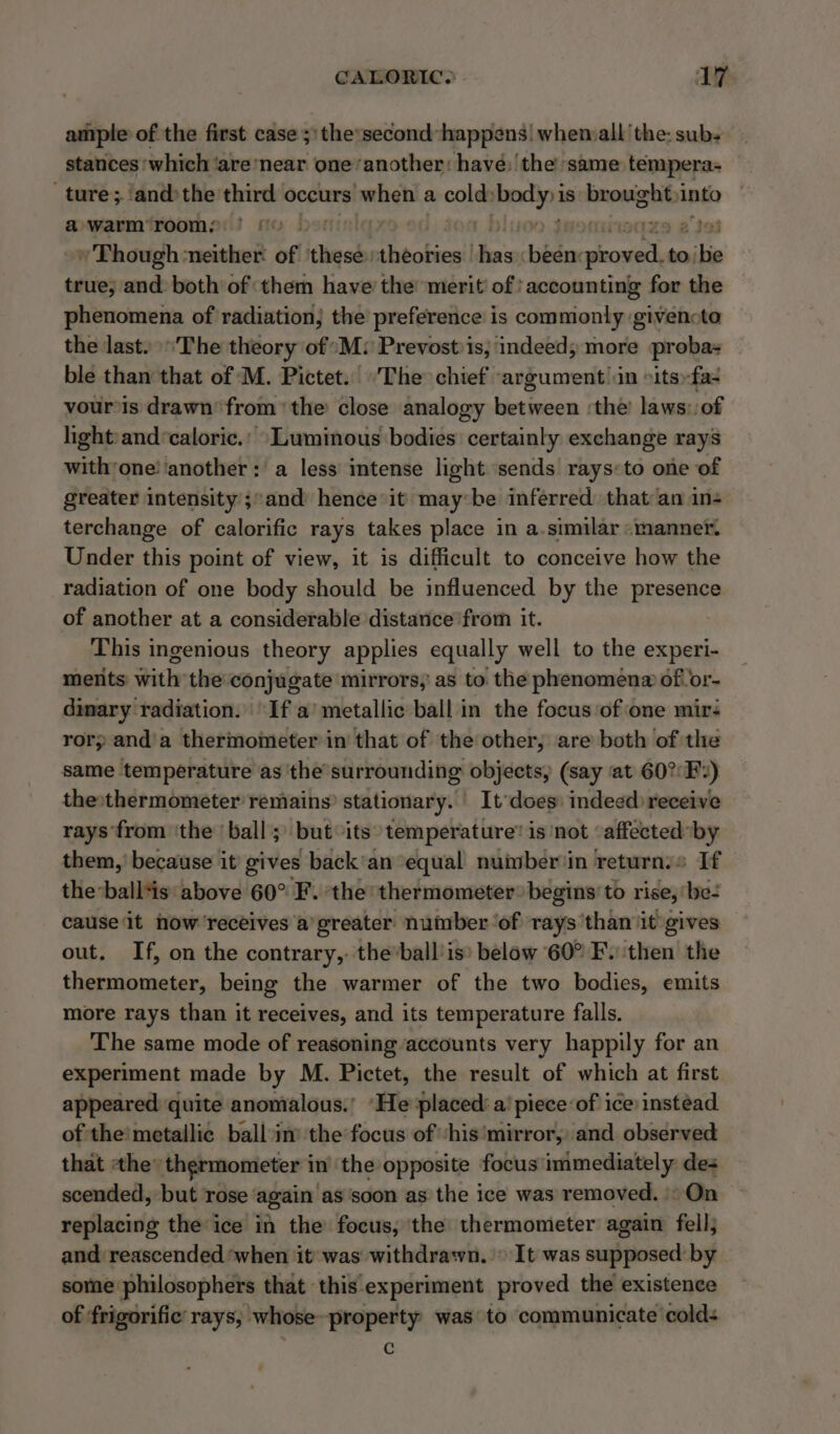 ample of the first case ;:the’second happens. whenmalt the: subs stances ‘which ‘are ‘near one‘another: have: the same tempera- ture; ‘andthe third occurs pana a cone i aeiss is brought, anto a warm’ room, » Though ‘neither: off these: theobies!l has bid 2 ii to; bie true; and both of them have the merit’ of’ accounting for the phenomena of radiation; the preference is commonly givencta the last. ‘The theory of °M: Prevost is, indeed; more proba ble than that of M. Pictet. ‘The chief argument in »its»-fa- vour’is drawn’ from ‘the close analogy bietteaom the’ laws: of lightand ‘caloric.’ “Luminous bodies certainly exchange rays with’one! ‘another: a less intense light sends rays:to one of greater intensity ;and hence it may be inferred that an ins terchange of calorific rays takes place in a.similar «manner. Under this point of view, it is difficult to conceive how the radiation of one body should be influenced by the presence of another at a considerable distance from it. This ingenious theory applies equally well to the experi- ments with the conjugate mirrors,’ as to. the phenomena of or- dimary radiation. If a’ metallic ball in the focus ‘of one mir: rory anda thermometer in that of the other, are both of the same temperature as ‘the’ surrounding objects, (say at 60°F.) the»thermometer remains? stationary. It ‘does: indeed receive rays ‘from ‘the ‘ball; but its temperature’ is ‘not ‘affected*by them, because it gives back'an ‘equal nuinber'in returns If the:ball*is: above 60° F. ‘the thermometer? begins’ to rise, ‘be- cause‘it now receives a greater nuinber ‘of rays than it gives out. If, on the contrary,: the’ball'is® below 60° F. ‘then the thermometer, being the warmer of the two bodies, emits more rays than it receives, and its temperature falls. The same mode of reasoning accounts very happily for an experiment made by M. Pictet, the result ‘of which at first appeared quite anomalous.’ ‘He placed: a’ piece:of ice instead of the! metallic ballin’ the focus of ‘his'mirror, and observed that the’ thermometer i in the opposite focus: immediately des scended, but rose’ again ‘as'soon as the ice was removed. )° On replacing the ice in the focus, the thermometer again fell; and reascended ‘when it was withdrawn. It was supposed: by some philosophers that this experiment proved the existence of ‘frigorific rays, whose-property was to communicate cold- c