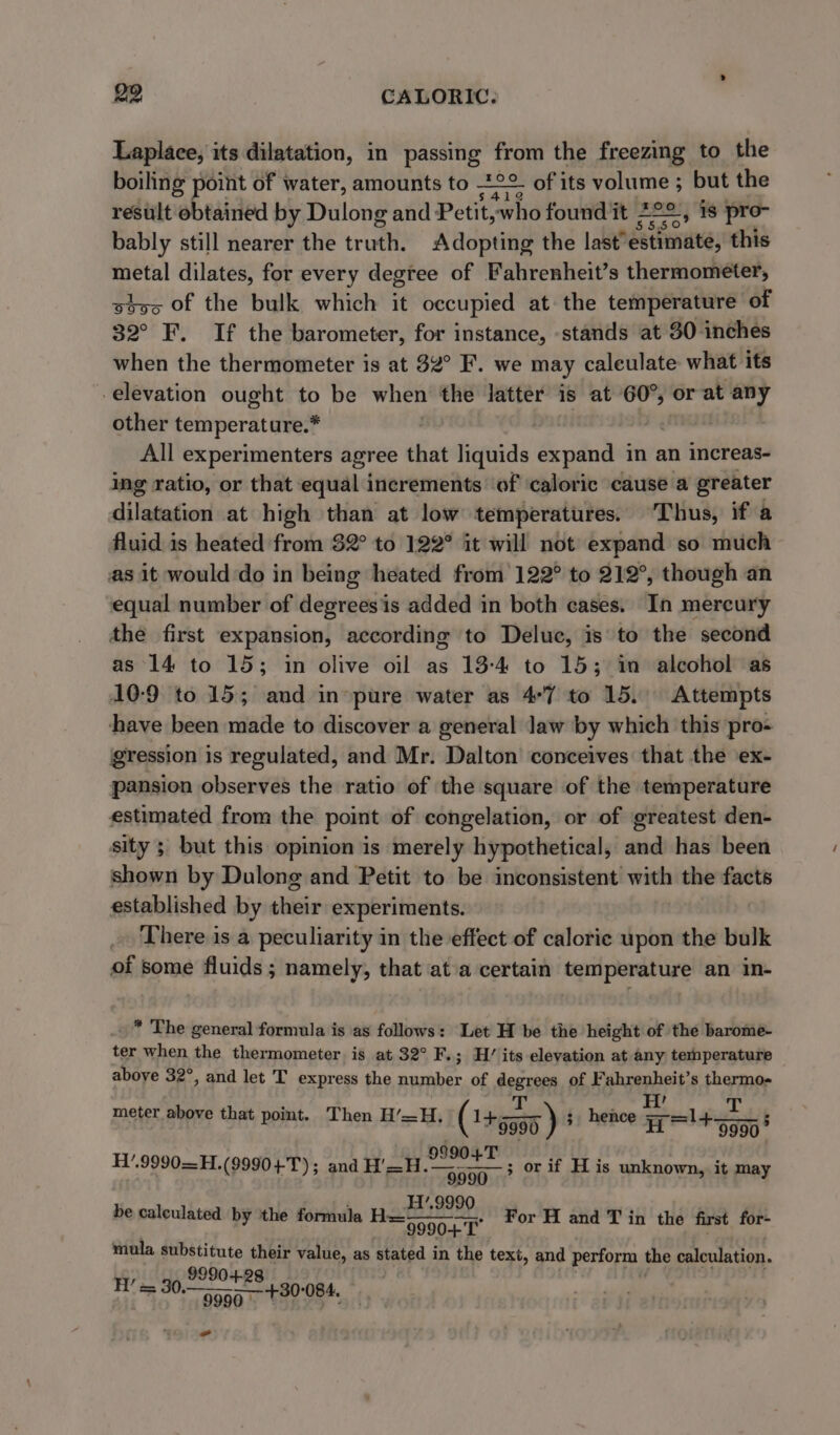 Laplace, its dilatation, in passing from the freezing to the boiling point of water, amounts to °° of its volume ; but the result obtained by Dulong and Petit, ‘who foundit 222 , 18 pro- bably still nearer the truth. Adopting the last’ dtinuve, this metal dilates, for every degree of Fahrenheit’s thermometer, stvs of the bulk which it occupied at the temperature of 32° F. If the barometer, for instance, stands at 30 inches when the thermometer is at 32° F. we may caleulate what its -elevation ought to be when the latter is at 60°, or at any other temperature.* | All experimenters agree that liquids expand in an increas- ing ratio, or that equal increments ‘of ‘caloric cause a greater dilatation at high than at low temperatures. ‘Thus, if a fluid is heated from 32° to 122° it will not expand so much as it would do in being heated from 122° to 212°, though an equal number of degreesis added in both cases. In mercury the first expansion, according to Deluc, is to the second as 14 to 15; in olive oil as 13-4 to 15; im alcohol as 10:9 to 15; and in-pure water as 4°7 to 15, Attempts have been made to discover a general Jaw by which this pro- gression is regulated, and Mr. Dalton conceives that the ex- pansion observes the ratio of the square of the temperature estimated from the point of congelation, or of greatest den- sity ; but this opinion is merely hypothetical, and has been shown by Dulong and Petit to be inconsistent with the facts established by their experiments. There is a peculiarity in the effect of calorie upon the bulk of some fluids ; namely, that atia certain temperature an in- * The general formula is as follows: Let H be the height of the barome- ter when the thermometer is at 32° F. ; H’ its elevation at any temperature above 32°, and let T express the number of degrees of Fahrenheit’s thermos ; : 7 . | T meter above that pomt. Then H’—H. ( +5595 ) 3 hence Ho!+ 9990° 99904T 9990 — H’.9990 F t 9990 T or H and T in the first for mula substitute their value, as stated in the text, and perform the calculation. 9990 H’ = 30. michal bot 5 084. H1’.9990—H.(9990+T); and H'=H.— ; or if His unknown, it may be calculated by the formula H=—— 9990 - -
