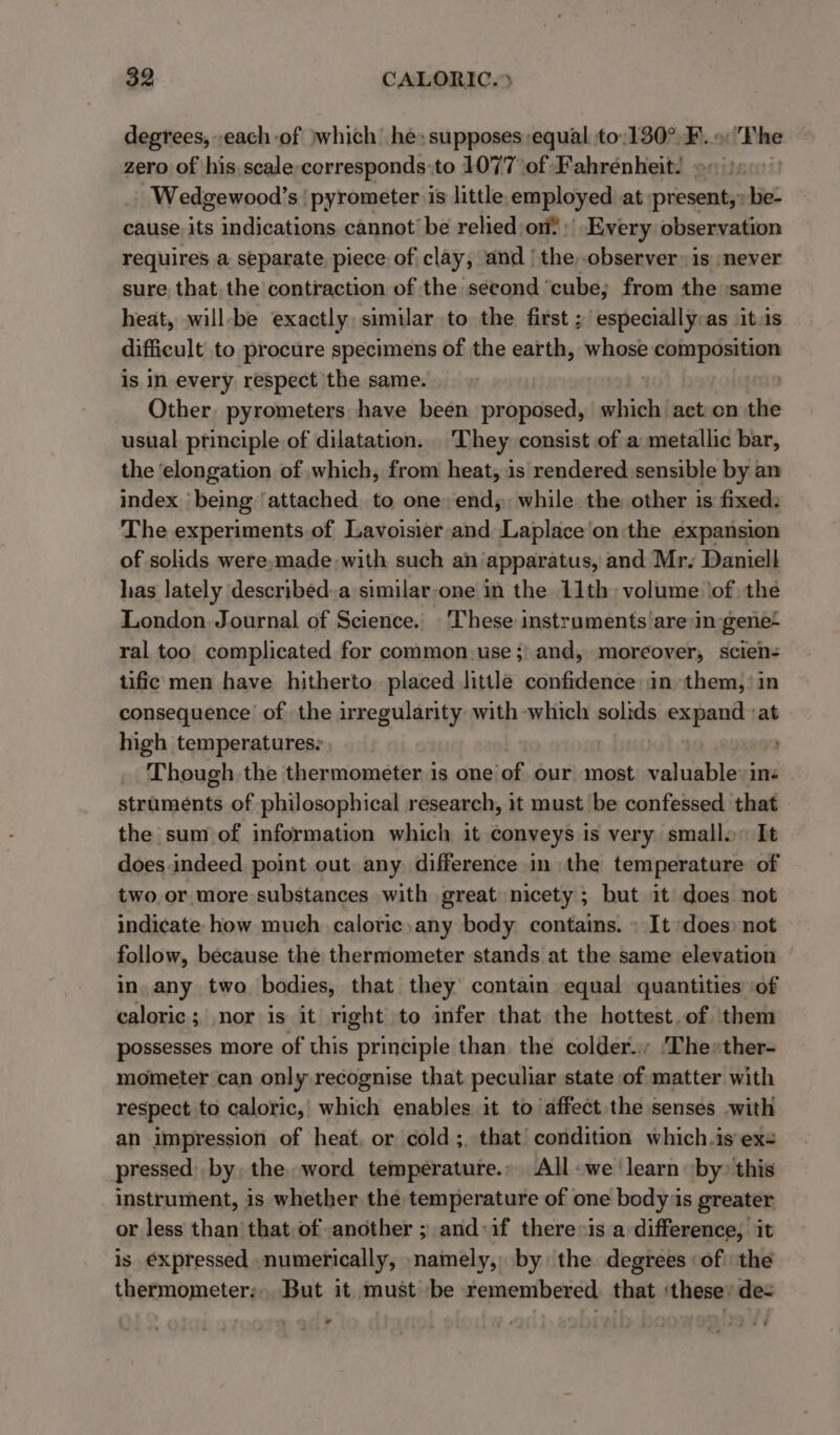 degrees, each of jwhich he: supposes equal to:130°.F...: Phe zero of his. scale corresponds to 1077°of Fahrenheit. o« )5: -Wedgewood’s ‘ pyrometer is little. employed at present, -be- cause its indications cannot be relied;on | Every observation requires a separate piece of clay, and ‘the, observer: is ‘never sure that. the contraction of the second ‘cube; from the same heat, will-be exactly similar to the first ; especially:as \it.is difficult to procure specimens of the earth, whose cabana is in every respect the same. . Other pyrometers have been proposed, which ‘act-on the usual principle of dilatation. They consist of a metallic bar, the ‘elongation of which, from heat, is rendered sensible by an index being attached to one. end; while the other is fixed: The experiments. of Lavoisier and Laplace'on the expansion of solids were,made-with such an apparatus, and Mr. Daniell has lately described.a similar-one in the 11th: volume of the London Journal of Science. ‘These instruments are in gene- ral too complicated for common.use ;) and, moreover, scien- tific men have hitherto placed little confidence: in them,: in consequence of the irregularity with which solids expand at high temperatures: | ; Though the thermometer is one of our most valuablevins | struments of philosophical research, it must be confessed that the sum of information which it conveys is very small. It does indeed point out any difference in the temperature of two,or more substances with great nicety ; but it does not indicate how much caloric any body contains. » It does) not follow, because the thermometer stands at the same elevation in. any two bodies, that they contain equal quantities ‘of caloric ; nor is it right to infer that the hottest.of them possesses more of this principle than. the colder. ‘The*ther- mometer can only recognise that peculiar state of matter with respect to caloric, which enables it to affect the senses with an impression of heat, or cold ;..that condition which.is exe pressed) by the. word temperature.» All-we learn: by» this instrument, is whether the temperature of one body ‘is greater or less than that of another ; and:if there is a difference, it is é€xpressed numerically, namely, by the degrees ‘of the thermometer: But it must ‘be remembered. that ‘these’ de- &gt; ‘ o&gt; ee)