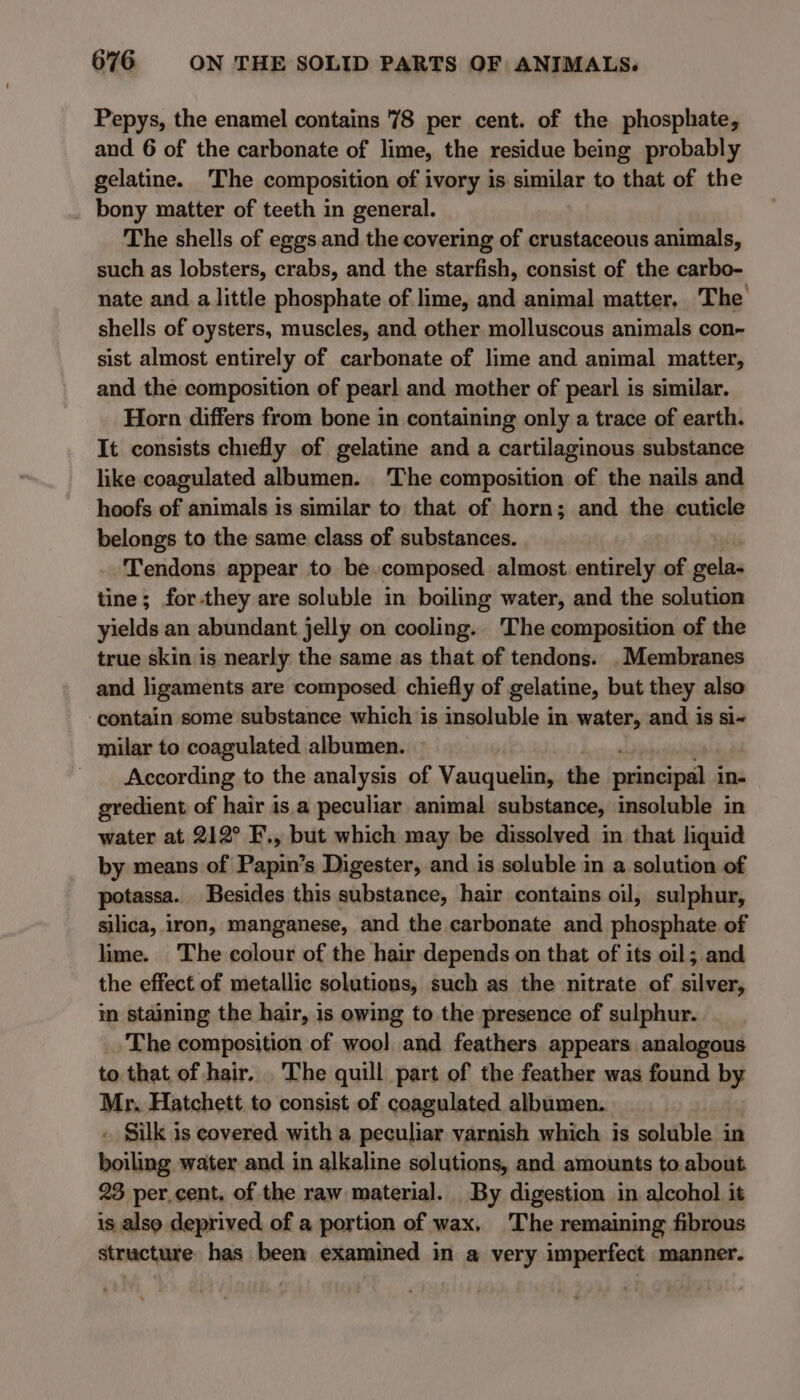 Pepys, the enamel contains 78 per cent. of the phosphate, and 6 of the carbonate of lime, the residue being probably gelatine. The composition of ivory is similar to that of the bony matter of teeth in general. The shells of eggs and the covering of crustaceous animals, such as lobsters, crabs, and the starfish, consist of the carbo- nate and a little phosphate of lime, and animal matter. The shells of oysters, muscles, and other molluscous animals con~ sist almost entirely of carbonate of lime and animal matter, and the composition of pearl and mother of pearl is similar. Horn differs from bone in containing only a trace of earth. It consists chiefly of gelatine and a cartilaginous substance like coagulated albumen. ‘The composition of the nails and hoofs of animals is similar to that of horn; and the cuticle belongs to the same class of substances. Tendons appear to be. composed almost entirely of gelas tine; for-they are soluble in boiling water, and the solution yields an abundant jelly on cooling. ‘The composition of the true skin is nearly the same as that of tendons. . Membranes and ligaments are composed chiefly of gelatine, but they also ‘contain some substance which is insoluble in water, and is si- milar to coagulated albumen. According to the analysis of Vauquelin, the siete in- gredient of hair is a peculiar animal substance, insoluble in water at 212° F., but which may be dissolved in that liquid by means of Papin’s Digester, and is soluble in a solution of potassa. Besides this substance, hair contains oil, sulphur, silica, iron, manganese, and the carbonate and phosphate of lime. The colour of the hair depends on that of its oil; and the effect of metallic solutions, such as the nitrate of silver, in staining the hair, is owing to the presence of sulphur. The composition of wool and feathers appears analogous to that of hair. .The quill part of the feather was found by Mr. Hatchett to consist of coagulated albumen. » Silk is covered with a peculiar varnish which is soluble: in vei water and in alkaline solutions, and amounts to about 23 per.cent, of the raw material. By digestion in alcohol it is also deprived of a portion of wax. The remaining fibrous structure. has been examined in a very imperfect manner.