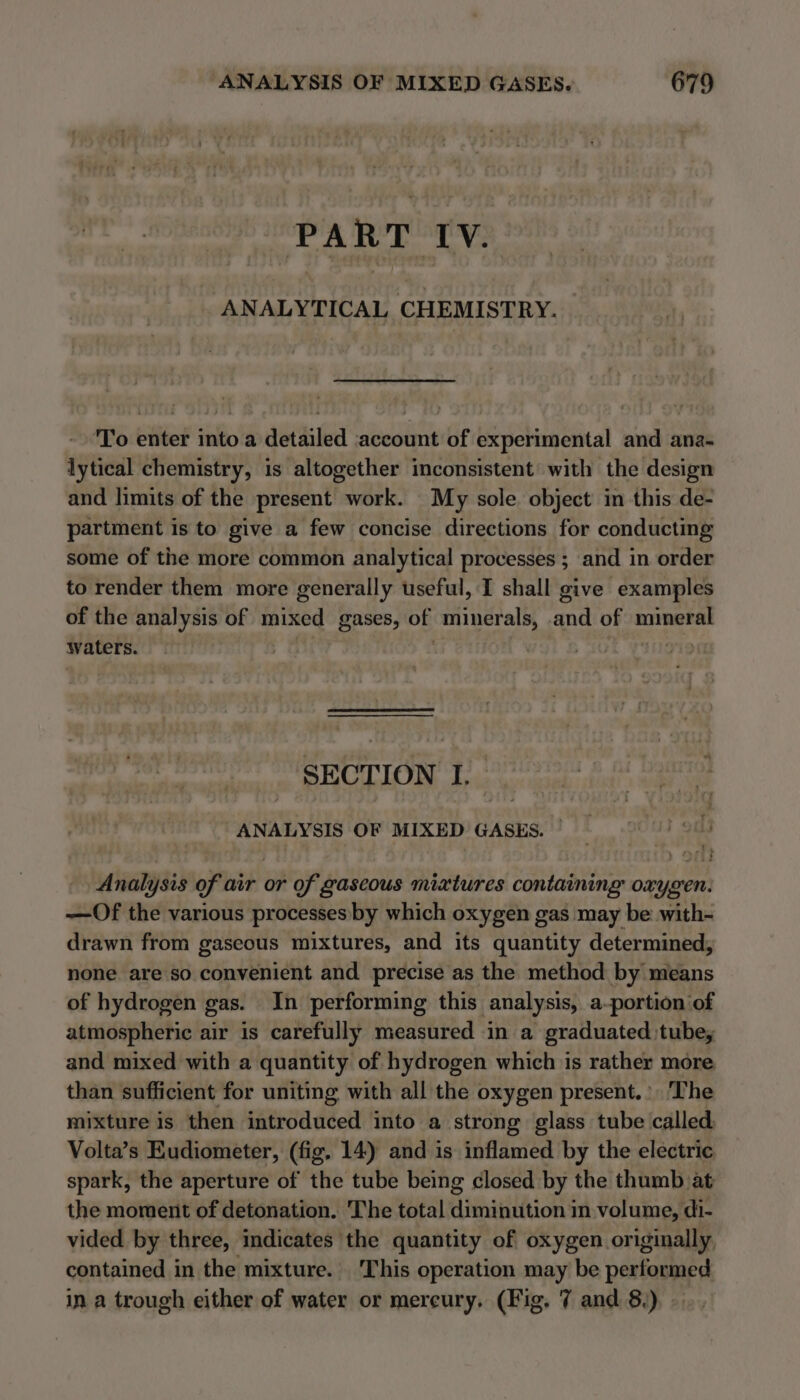 PART IV. ANALYTICAL CHEMISTRY. ‘To enter into a detailed ‘account of experimental and ana- lytical chemistry, is altogether inconsistent with the design and limits of the present work. My sole. object in this de- partment is to give a few concise directions for conducting some of the more common analytical processes ; and in order to render them more generally useful, I shall give examples of the analysis of mixed gases, of feet tey oa of ae waters. | SECTION I. ANALYSIS OF MIXED GASES. | : Cut 9m) Analysis of air or of gascous mixtures containing oxygen. —Of the various processes by which oxygen gas may be: with- drawn from gaseous mixtures, and its quantity determined, none are so convenient and precise as the method by means of hydrogen gas. In performing this analysis, a-portion of atmospheric air is carefully measured in a graduated, tube; and mixed with a quantity of hydrogen which is rather more than sufficient for uniting with all the oxygen present.’ ‘The mixture is then introduced into a strong glass tube called. Volta’s Eudiometer, (fig. 14) and is inflamed by the electric spark, the aperture of the tube being closed by the thumb at the moment of detonation. The total diminution in volume, di- vided by three, indicates the quantity of oxygen originally, contained in the mixture. This operation may be performed in a trough either of water or mercury. (Fig. 7 and 8.)