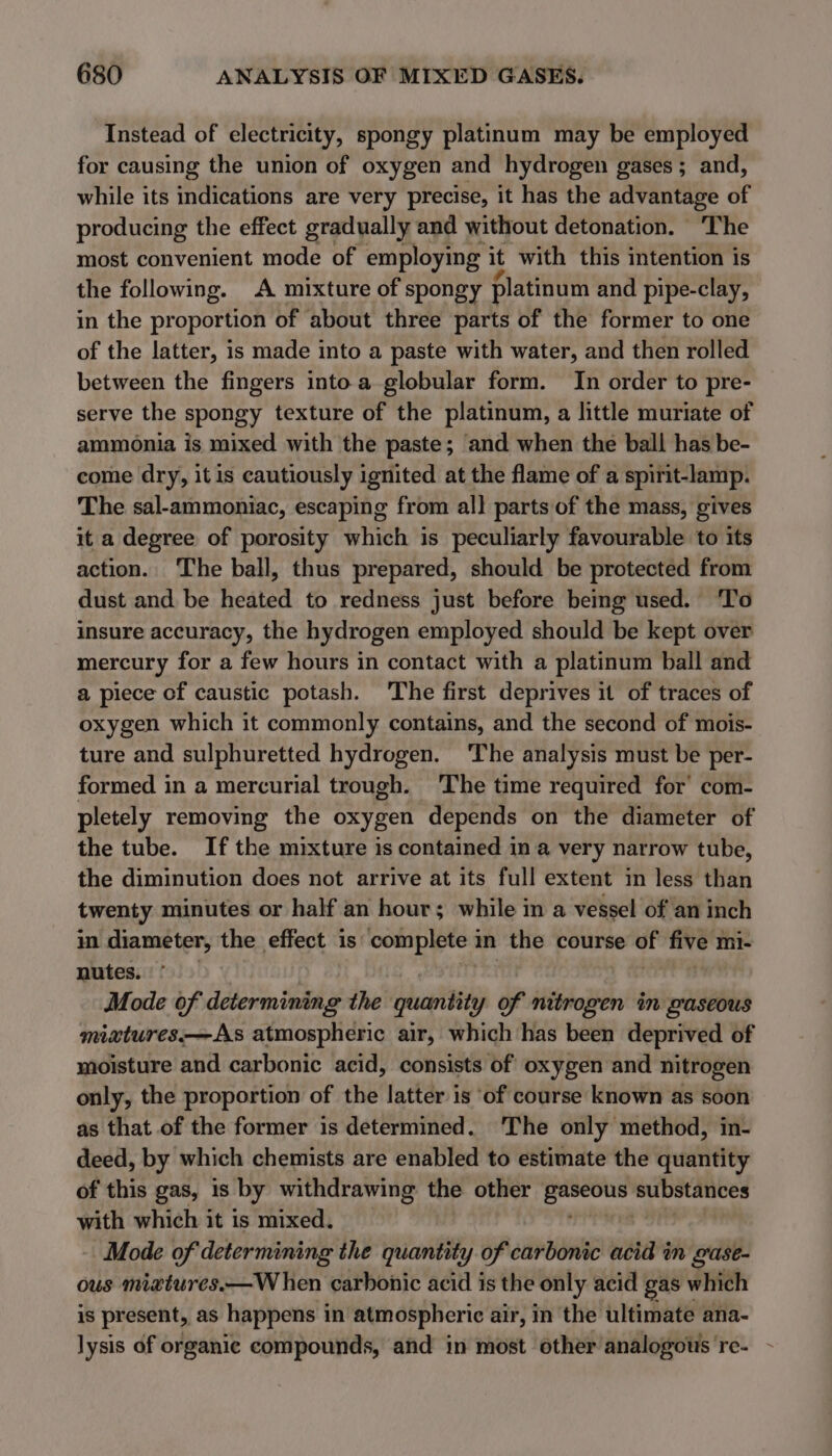 Instead of electricity, spongy platinum may be employed for causing the union of oxygen and hydrogen gases ; and, while its indications are very precise, it has the advantage of producing the effect gradually and without detonation. ‘The most convenient mode of employing it with this intention is the following. A mixture of spongy platinum and pipe-clay, in the proportion of about three parts of the former to one of the latter, is made into a paste with water, and then rolled between the fingers into a globular form. In order to pre- serve the spongy texture of the platinum, a little muriate of ammonia is mixed with the paste; and when the ball has be- come dry, itis cautiously ignited at the flame of a spirit-lamp. The sal-ammoniac, escaping from all parts of the mass, gives it a degree of porosity which is peculiarly favourable to its action. The ball, thus prepared, should be protected from dust and be heated to redness just before being used. ‘To insure accuracy, the hydrogen employed should be kept over mercury for a few hours in contact with a platinum ball and a piece of caustic potash. The first deprives it of traces of oxygen which it commonly contains, and the second of mois- ture and sulphuretted hydrogen. ‘The analysis must be per- formed in a mercurial trough. The time required for’ com- pletely removing the oxygen depends on the diameter of the tube. If the mixture is contained in a very narrow tube, the diminution does not arrive at its full extent in less than twenty minutes or half an hour; while in a vessel of an inch in diameter, the effect is complete in the course a five 1 mi- nutes. Mode of eben tate the quantity of nitrogen in gaseous miatures—As atmospheric air, which has been deprived of moisture and carbonic acid, consists of oxygen and nitrogen only, the proportion of the latter is ‘of course known as soon as that of the former is determined. The only method, in- deed, by which chemists are enabled to estimate the quantity of this gas, is by withdrawing the other nd substances with which it is mixed. Mode of determining the quantity of carbonic acid in gase- ous mixtures.—W hen carbonic acid is the only acid gas which 1s present, as happens 1 in atmospheric air, in the ultimate ana- lysis of organic compounds, and in most other analogous 're- -