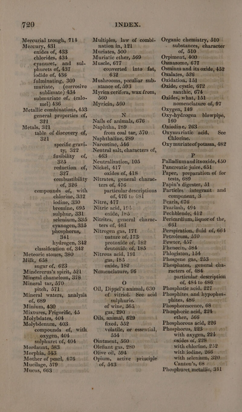 Mercurial trough, 714 Mercury, 431 oxides of, 433 chlorides, 434 cyanuret, and phurets of, 437 iodide of, 436 fulminating, 309 muriate, | (corrosive sublimate) 434 submuriate of, (calo- mel) 436 Metallic combinations, 453 general properties of, 32h Metals, 321 table of discovery of, 321 sul. specific gravi- ty, 322 -fusibility of, 325 reduction | of, 327 combustibility of, 326 compounds of, with chlorine, 337 iodine, 330 bromine, 695 sulphur, 331 selenium, 335 cyanogen, 335 phosphorus, 341 hydrogen, 342 classification of, 342 Meteoric stones, 380 Milk, 658 sugar of, 623 Mindererus’s spirit, 521 Mineral chameleon, 378 Mineral tar, 570 pitch, 571. Mineral waters, analysis of, 689 Minium, 430 Mixtures, Frigorific, 45 Molybdates, 404 Molybdenum, 403 compounds of, with | oxygen, 404 sulphuret of, 404 Mordaunt, 583 Morphia, 543. Mother of pearl, 676 Mucilage, 579 Mucus, 663 Multiples, law of combi- nation in, 121 Muriates, 500 Muriatic ether, 569 Muscle, 677 converted 632 Mushrooms, peculiar sub- stance of, 593 Myrica cerifera, wax from, 560 Myricin, 560 into fat, N Nails of animals, 676 » Naphtha, 289 from coal tar, 570 Naphthaline, 289 Narcotine, 546 Neutral salt, characters of, | 463 Neutralization, 105 Nickel, 417 oxides of, 418 Nitrates, general charac- ters of, 476 particular descriptions of, 476 to 481 Nitre, 477 Nitric acid, 194 oxide, [#5 Nitrites, general charac- ters of, 481 Nitrogen gas, 171 nature of, 173. protoxide of, 182 deutoxide of, 185 Nitrous acid, 191 gas, 185 oxide, 182 Nomenclature, 96 O Oil, Dippel’s animal, 630 of vitriol. See) acid ) sulphurie. of wine, 565 5 gas 29019 eyois Oils, animal, 629 ron fixed, 552 volatile; or essential, 554 Ointment, 560 Olefiant gas, 280 Olive oil, 594 Opium, active of, 543 principle Organic chemistry, 510 — substances, character of, 510. Orpiment,. 400 Osmazome, 677 Osmium and its oxide, piney Oxalates, 526. i Oxidation, Likes zanthic, 674. Oxides, what, 151. nomenclature of, 97 Oxygen, 149 Oxy-hydrogen | blowpipe, 160 Lug ' Oxiedine, 263... Oxymuriatic ‘acid, Chlorine. ni Oxy muriateof potas, 482 See Ror onus Palladium sediiedie 450 Pancreatic juice, 651 Paper, preparation of for tests, 689 Papin’s digester, 51 Particles’ ,integrant: and component, 3 : Pearls, 676 Pearlash, 494 Pechblende, 412 Per icardium, diquait of the, 661. Perspiration, fluid of, 664 Petroleum, 570 Pewter, 457 Phenecin, 584 Phlogiston, 154 Phosgene gas, 253 ; Phosphates, general qhar racters of, 484. — particulas dodeciesicit of, 484 to 486 Phosphatie acid, 227 «+ Phosphites and mbrophet phites, 486... Phosphorescence, 68 ©). Phosphorie acid, 224 ; ether, 566 Phosphorous acid, 226 Phosphorus, 223° 6) With oxygen, 224.0» oxides of, 228 with chlorine, 252 with iodine, 266 with selenium, 320) Canton’s, 68». &gt; 6. Phosphuret, metallic, 341