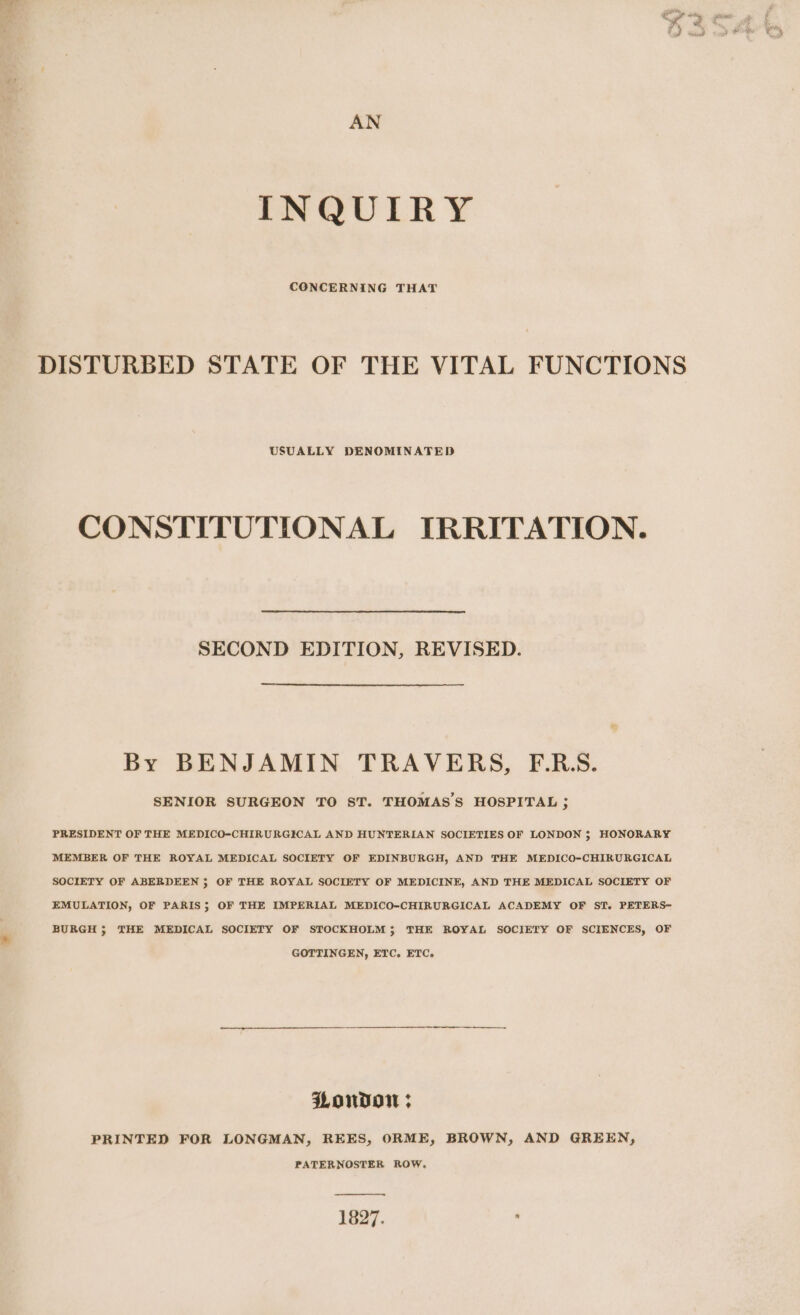 AN INQUIRY CONCERNING THAT DISTURBED STATE OF THE VITAL FUNCTIONS USUALLY DENOMINATED CONSTITUTIONAL IRRITATION. SECOND EDITION, REVISED. By BENJAMIN TRAVERS, F.R.S. SENIOR SURGEON TO ST. THOMAS’S HOSPITAL ; PRESIDENT OF THE MEDICO-CHIRURGICAL AND HUNTERIAN SOCIETIES OF LONDON ; HONORARY MEMBER OF THE ROYAL MEDICAL SOCIETY OF EDINBURGH, AND THE MEDICO-CHIRURGICAL SOCIETY OF ABERDEEN ; OF THE ROYAL SOCIETY OF MEDICINE, AND THE MEDICAL SOCIETY OF EMULATION, OF PARIS; OF THE IMPERIAL MEDICO-CHIRURGICAL ACADEMY OF STI. PETERS- BURGH; THE MEDICAL SOCIETY OF STOCKHOLM; THE ROYAL SOCIETY OF SCIENCES, OF GOTTINGEN, ETC. ETC. PMonvon ; PRINTED FOR LONGMAN, REES, ORME, BROWN, AND GREEN, PATERNOSTER ROW. 1827.
