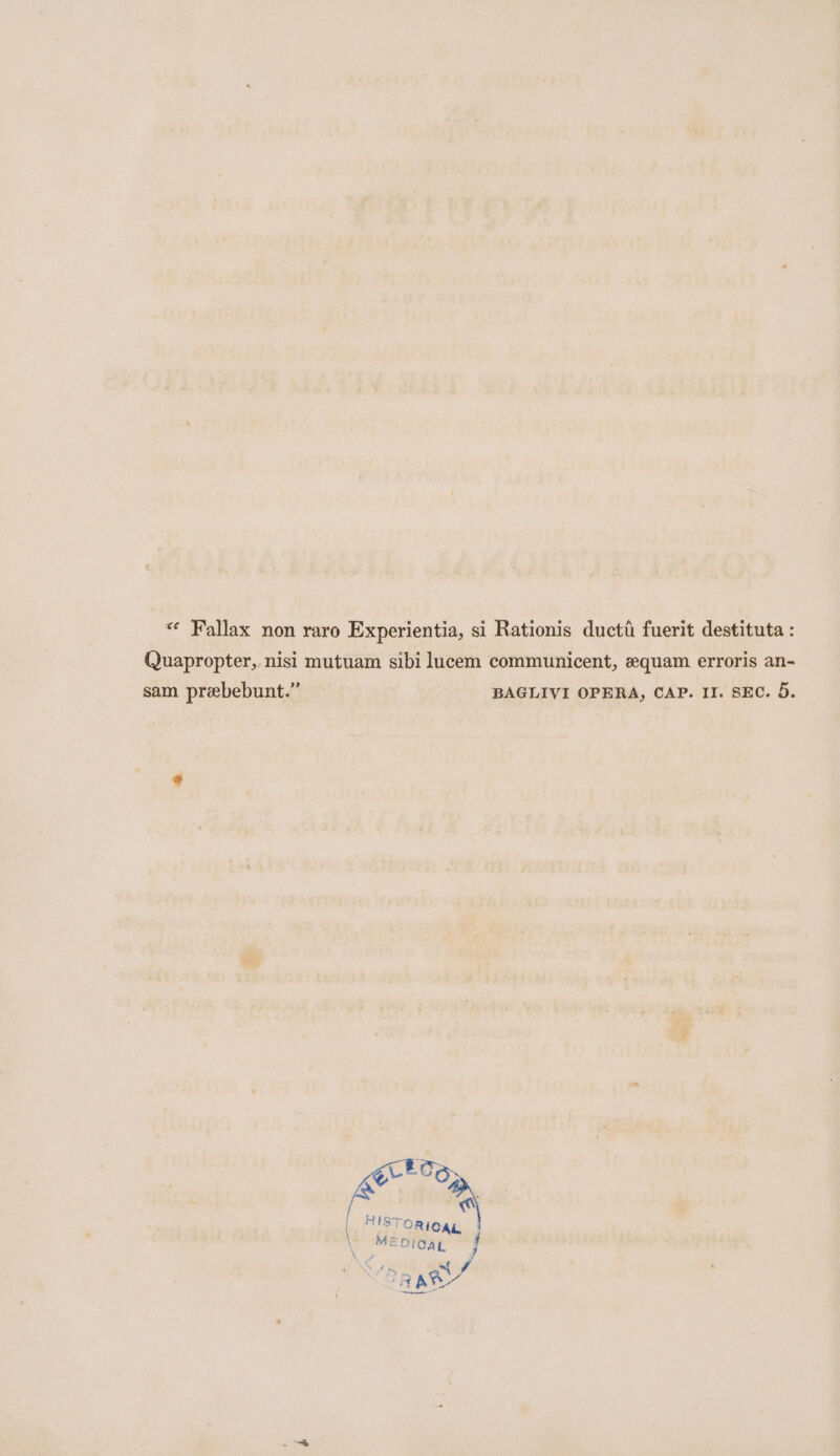 “ Fallax non raro Experientia, si Rationis ductt fuerit destituta : (uapropter, nisi mutuam sibi lucem communicent, equam erroris an- sam prebebunt.” BAGLIVI OPERA, CAP. II. SEC. 5.