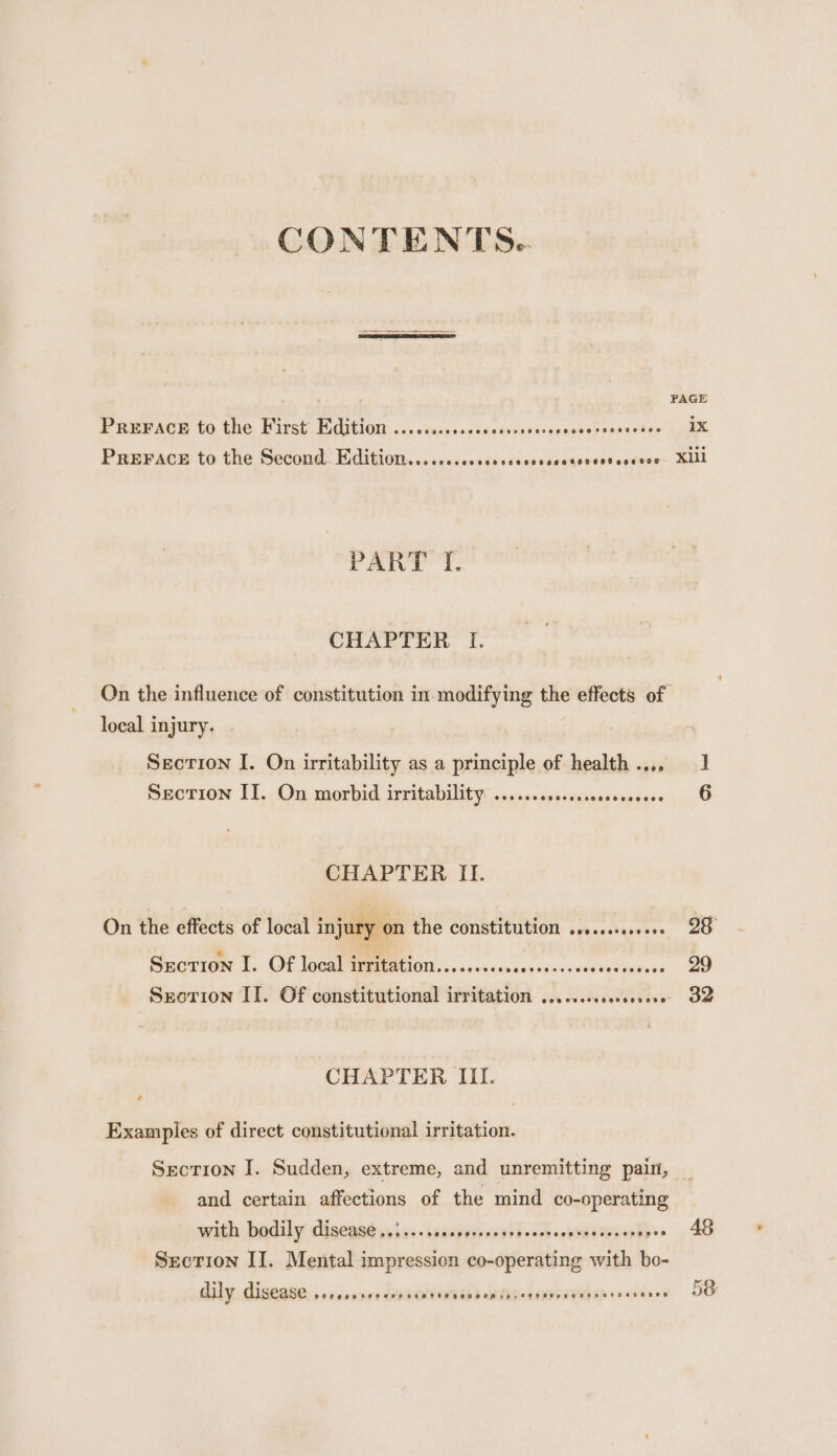 CONTENTS. PAGE PREPAGH to the First: dition. icc csicssccccachosdcevesseerosoertis 1X PREFACE to the Second. Edition......secccees SS a ateselnviaee. El PAW? 'T. CHAPTER I. On the influence of constitution in modifying the effects of local injury. Section I. On irritability as a principle of health.... 1 SECTION I]. On morbid irritability: ....+00ssencossereeees 6 CHAPTER II. On the effects of local injury on the constitution ........0... 28 Section I. Of local irritation......ssssecscecssessscesceces 29 Srorion II. Of constitutional irritation ......ccccssseve 32 CHAPTER III. Examples of direct constitutional irritation. Secrion I. Sudden, extreme, and unremitting paiti, and certain affections of the mind co-operating with: badily digeast ssiss-insapetvsvast ack oesereeeveies&gt; AS Section II. Mental impression co-operating with bo- dily disease. .sesserrre- aa cnite Uh ands ereenienodys 58