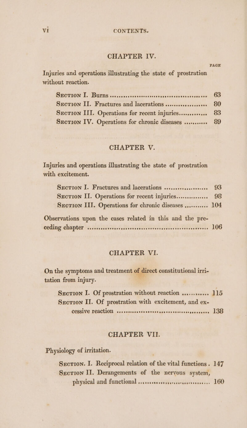 CHAPTER IV. PAGE Injuries and operations illustrating the state of prostration without reaction. SEcTION qT. Burns @eCpneoeosoeoseeeeseeeseced eeeceoeeooeeves ose ee0 63 Section II. Fractures and lacerations ........ paseo we BE Section III. Operations for recent injuries............. 83 Section IV. Operations for chronic diseases ........... 89 CHAPTER V. Injuries and operations illustrating the state of prostration with excitement. Section I. Fractures and lacerations ..... seieabse doves 93 Section IT. Operations for recent injuries...........66 . 26 Secrion III. Operations for chronic diseases .........+ 104 Observations upon the cases related in this and the pre- COUR CHA PEEN i. D65s Ss des Ve liscaaaeeees ooaes dees s wees iswverss” LOG CHAPTER VI. On the symptoms and treatment of direct constitutional irri- tation from injury. : Section I. Of prostration without reaction ......s.6.. 115 Secrion II. Of prostration with excitement, and ex- COASIVE PEACHION sdvsisscnnsenddinassowiaue suusidssedvauccenwes alee CHAPTER VII. Physiology of irritation. Secrion. I. Reciprocal relation of the vital functions. 147 Section II. Derangements of the nervous system, physical and functional ....csccccsssesccseresecerseeess» 160
