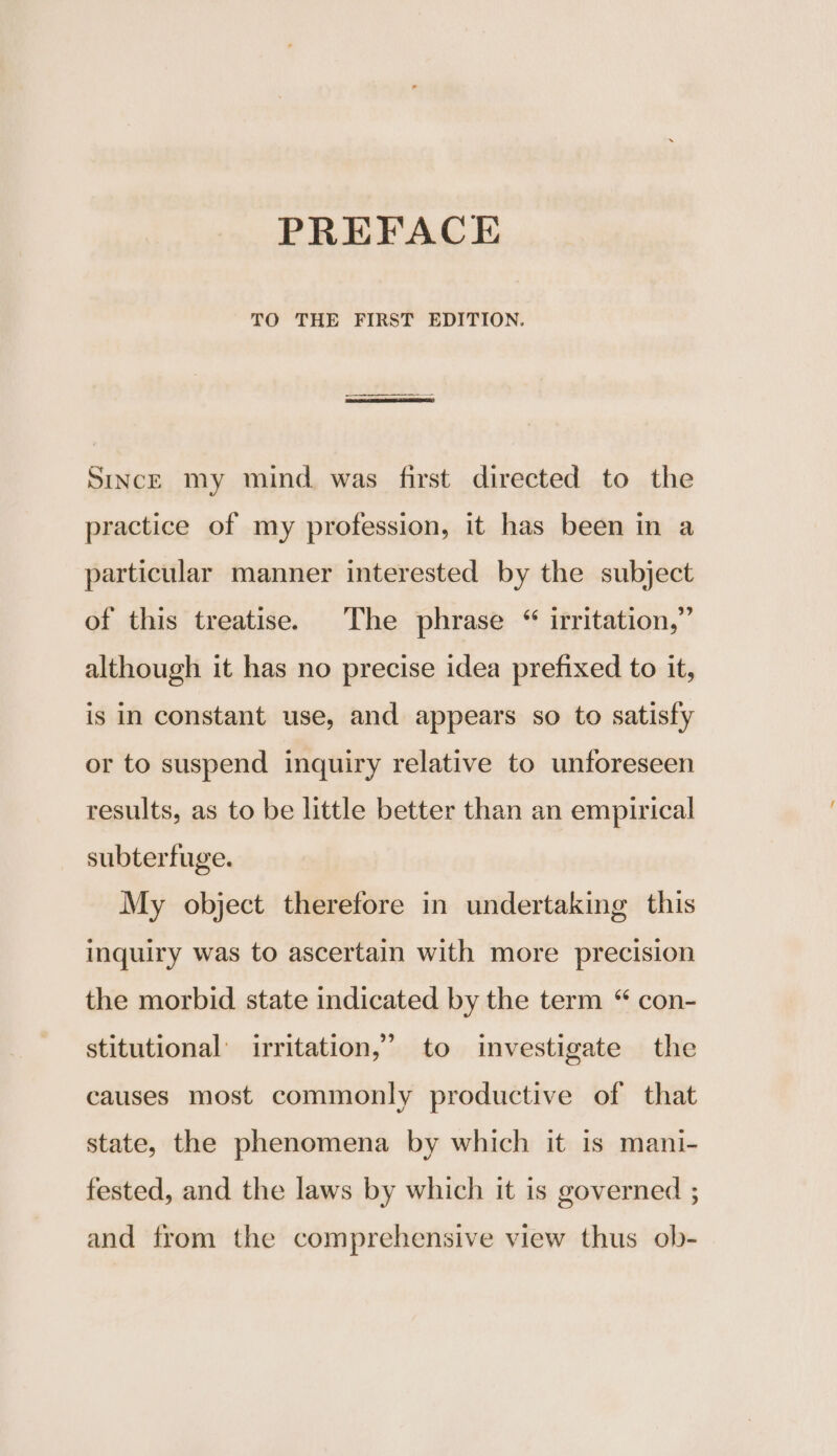 TO THE FIRST EDITION. | SincE my mind was first directed to the practice of my profession, it has been in a particular manner interested by the subject of this treatise. The phrase “ irritation,” although it has no precise idea prefixed to it, is in constant use, and appears so to satisfy or to suspend inquiry relative to unforeseen results, as to be little better than an empirical subterfuge. My object therefore in undertaking this inquiry was to ascertain with more precision the morbid state indicated by the term “ con- stitutional’ irritation,’ to investigate the causes most commonly productive of that state, the phenomena by which it is mani- fested, and the laws by which it is governed ; and from the comprehensive view thus ob-