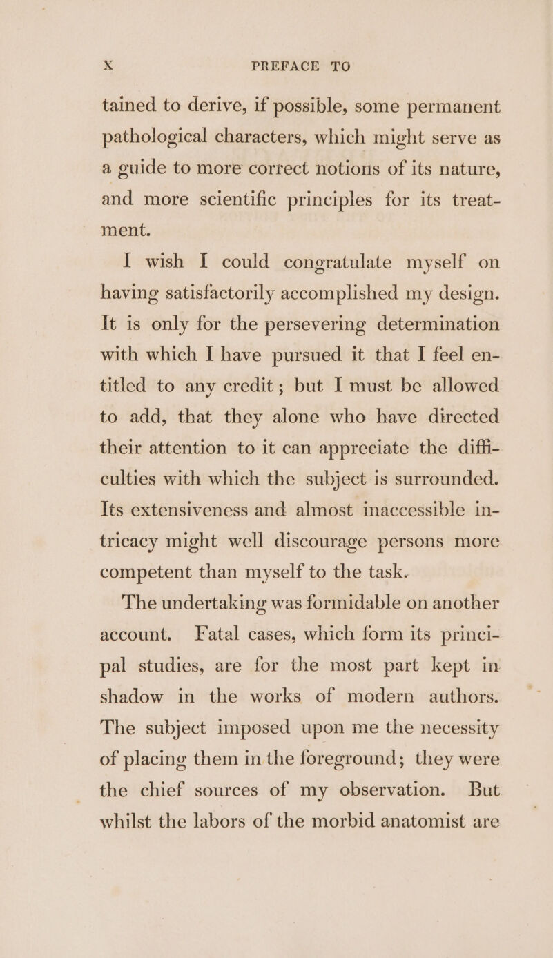 tained to derive, if possible, some permanent pathological characters, which might serve as a guide to more correct notioris of its nature, and more scientific principles for its treat- ment. I wish I could congratulate myself on having satisfactorily accomplished my design. It is only for the persevering determination with which I have pursued it that I feel en- titled to any credit; but I must be allowed to add, that they alone who have directed their attention to it can appreciate the diffi- culties with which the subject is surrounded. Its extensiveness and almost inaccessible in- tricacy might well discourage persons more. competent than myself to the task. The undertaking was formidable on another account. Fatal cases, which form its princi- pal studies, are for the most part kept in shadow in the works of modern authors. The subject imposed upon me the necessity of placing them in the foreground; they were the chief sources of my observation. But whilst the labors of the morbid anatomist are