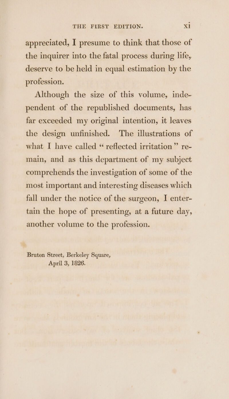 appreciated, I presume to think that those of the inquirer into the fatal process during life, deserve to be held in equal estimation by the profession. Although the size of this volume, inde- pendent of the republished documents, has far exceeded my original intention, it leaves the design unfinished. The illustrations of what I have called “ reflected irritation ”’ re- main, and as this department of my subject comprehends the investigation of some of the most important and interesting diseases which fall under the notice of the surgeon, I enter- tain the hope of presenting, at a future day, another volume to the profession. Bruton Street, Berkeley Square, April 3, 1826.