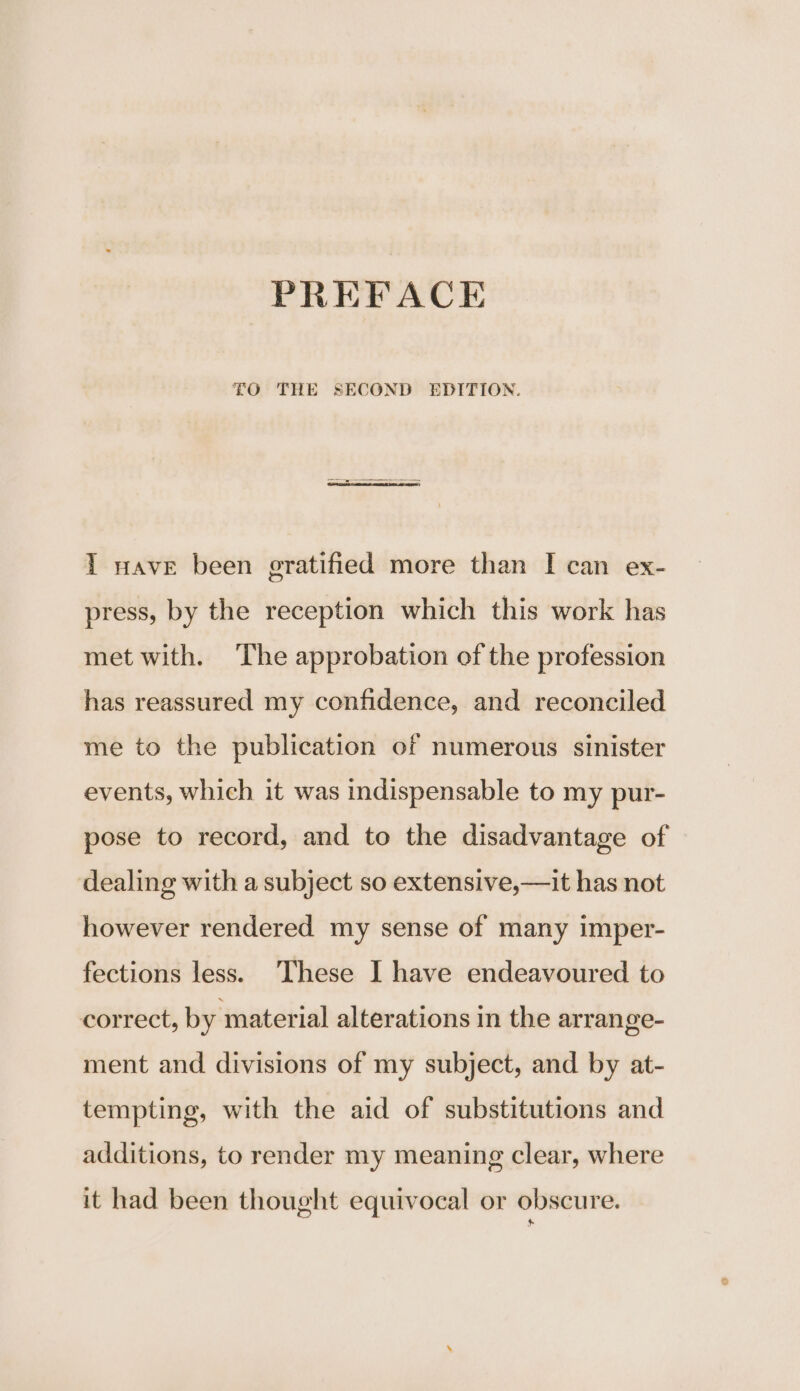 FO THE SECOND EDITION. I nave been gratified more than I can ex- press, by the reception which this work has met with. The approbation of the profession has reassured my confidence, and reconciled me to the publication of numerous sinister events, which it was indispensable to my pur- pose to record, and to the disadvantage of dealing with a subject so extensive,—it has not however rendered my sense of many imper- fections less. These I have endeavoured to correct, by material alterations in the arrange- ment and divisions of my subject, and by at- tempting, with the aid of substitutions and additions, to render my meaning clear, where it had been thought equivocal or obscure.