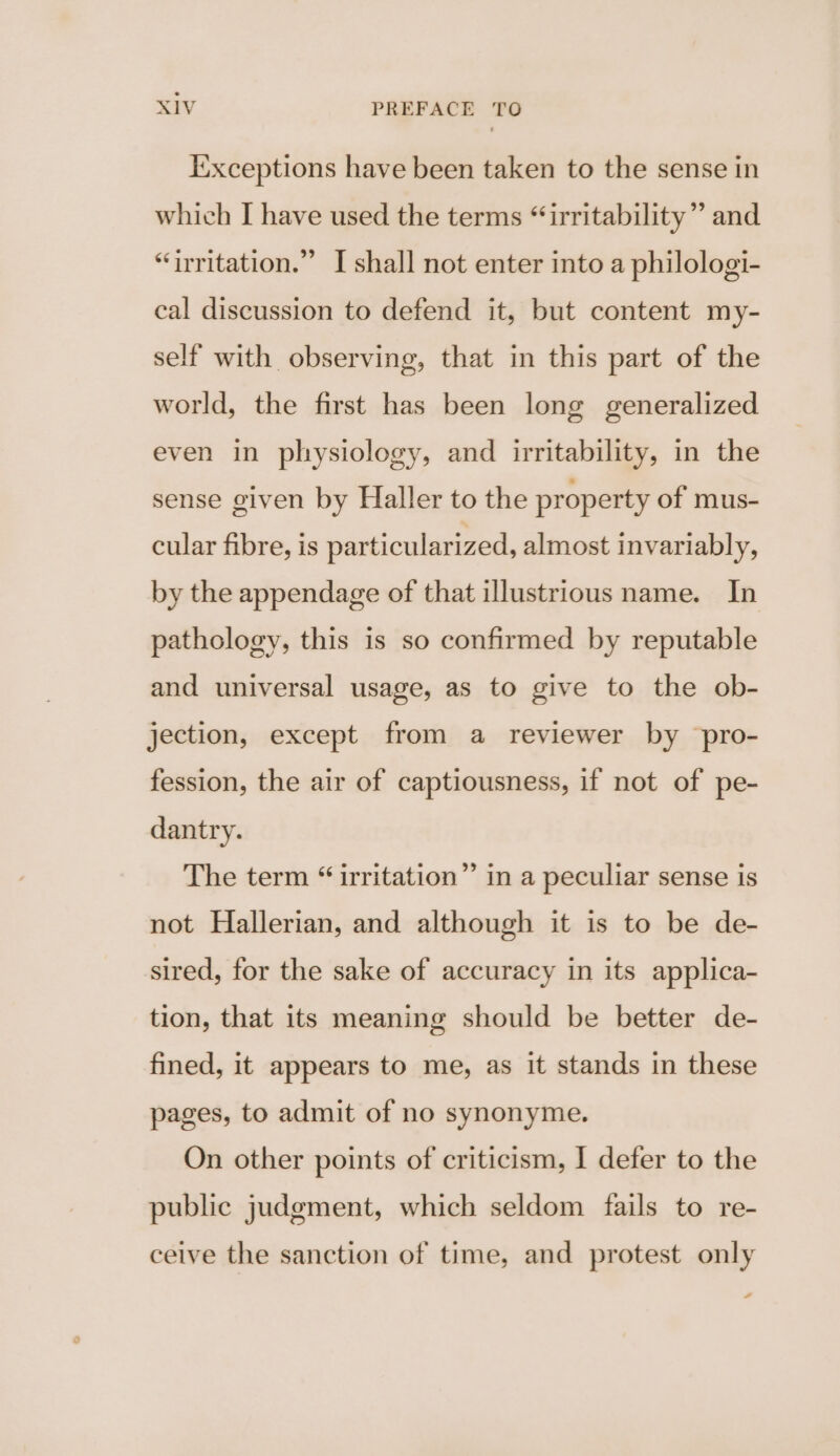 Ixxceptions have been taken to the sense in which I have used the terms “irritability” and “irritation.” I shall not enter into a philologi- cal discussion to defend it, but content my- self with observing, that in this part of the world, the first has been long generalized even in physiology, and irritability, in the sense given by Haller to the property of mus- cular fibre, is particularized, almost invariably, by the appendage of that illustrious name. In pathology, this is so confirmed by reputable and universal usage, as to give to the ob- jection, except from a reviewer by pro- fession, the air of captiousness, if not of pe- dantry. The term “ irritation” in a peculiar sense is not Hallerian, and although it is to be de- sired, for the sake of accuracy in its applica- tion, that its meaning should be better de- fined, it appears to me, as it stands in these pages, to admit of no synonyme. On other points of criticism, I defer to the public judgment, which seldom fails to re- ceive the sanction of time, and protest only “