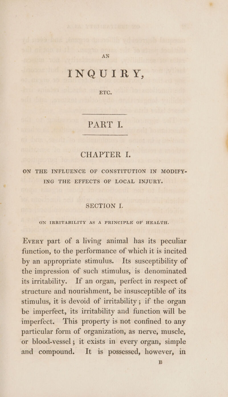 AN INQUIRY, ETC. rant |, CHAPTER I. ON THE INFLUENCE OF CONSTITUTION IN MODIFY- ING THE EFFECTS OF LOCAL INJURY. SECTION I. ON IRRITABILITY AS A PRINCIPLE OF HEALTH. Every part of a living animal has its peculiar function, to the performance of which it is incited by an appropriate stimulus. Its susceptibility of the impression of such stimulus, is denominated its irritability. If an organ, perfect in respect of structure and nourishment, be insusceptible of its stimulus, it is devoid of irritability; if the organ be imperfect, its irritability and function will be imperfect. ‘This property is not confined to any particular form of organization, as nerve, muscle, or blood-vessel; it exists in every organ, simple and compound. It is possessed, however, in B