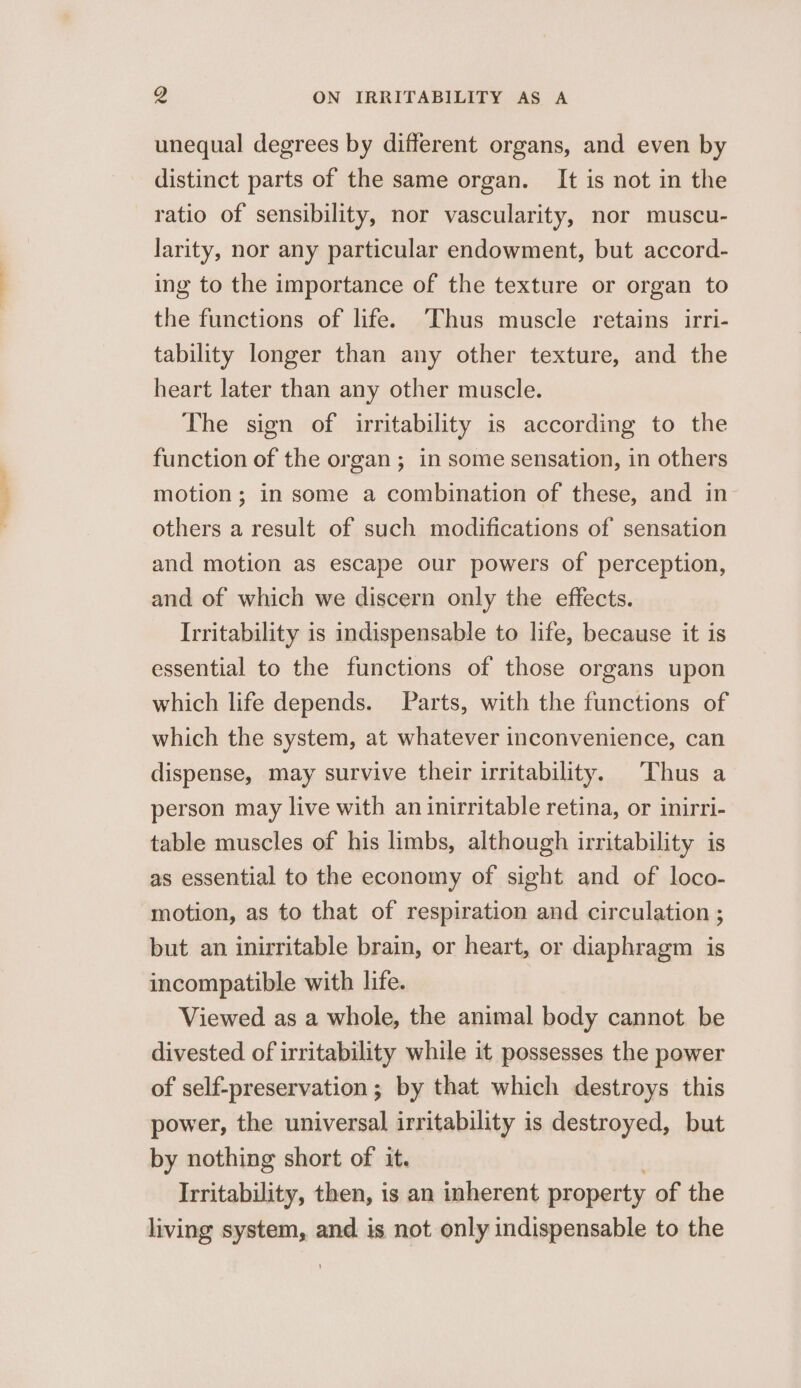 unequal degrees by different organs, and even by distinct parts of the same organ. It is not in the ratio of sensibility, nor vascularity, nor muscu- larity, nor any particular endowment, but accord- ing to the importance of the texture or organ to the functions of life. Thus muscle retains irri- tability longer than any other texture, and the heart later than any other muscle. The sign of irritability is according to the function of the organ; in some sensation, in others motion; in some a combination of these, and in others a result of such modifications of sensation and motion as escape our powers of perception, and of which we discern only the effects. Irritability is indispensable to life, because it is essential to the functions of those organs upon which life depends. Parts, with the functions of which the system, at whatever inconvenience, can dispense, may survive their irritability. Thus a person may live with an inirritable retina, or inirri- table muscles of his limbs, although irritability is as essential to the economy of sight and of loco- motion, as to that of respiration and circulation ; but an inirritable brain, or heart, or diaphragm is incompatible with life. Viewed as a whole, the animal body cannot. be divested of irritability while it possesses the power of self-preservation ; by that which destroys this power, the universal irritability is destroyed, but by nothing short of it. Irritability, then, is an inherent property of the living system, and is not only indispensable to the