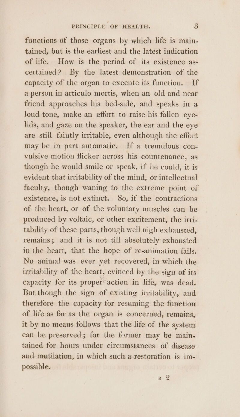 functions of those organs by which life is main- tained, but is the earliest and the latest indication of life. How is the period of its existence as- certained? By the latest demonstration of the capacity of the organ to execute its function. If a person in articulo mortis, when an old and near friend approaches his bed-side, and speaks in a loud tone, make an effort to raise his fallen eye- lids, and gaze on the speaker, the ear and the eye are still faintly irritable, even although the effort may be in part automatic. If a tremulous con- vulsive motion flicker across his countenance, as though he would smile or speak, if he could, it is evident that irritability of the mind, or intellectual faculty, though waning to the extreme point of existence, is not extinct. So, if the contractions of the heart, or of the voluntary muscles can be produced by voltaic, or other excitement, the irri- tability of these parts, though well nigh exhausted, remains; and it is not till absolutely exhausted in the heart, that the hope of re-animation fails. No animal was ever yet recovered, in which the irritability of the heart, evinced by the sign of its capacity for its proper action in life, was dead. But though the sign of existing irritability, and therefore the capacity for resuming the function of life as far as the organ is concerned, remains, it by no means follows that the life of the system can be preserved; for the former may be main- tained for hours under circumstances of disease and mutilation, in which such a restoration is im- possible. BQ