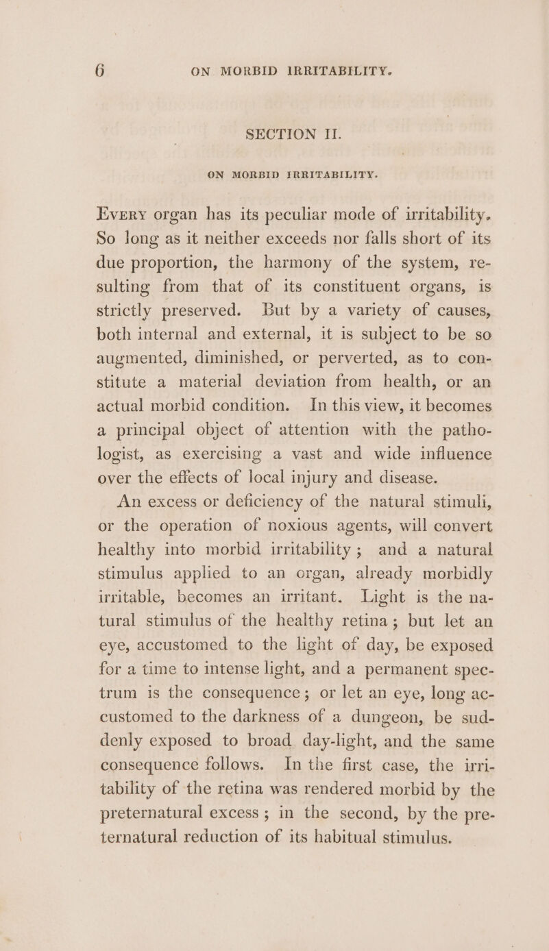 SECTION II. ON MORBID IRRITABILITY. Every organ has its peculiar mode of irritability. So long as it neither exceeds nor falls short of its due proportion, the harmony of the system, re- sulting from that of its constituent organs, is strictly preserved. But by a variety of causes, both internal and external, it is subject to be so augmented, diminished, or perverted, as to con- stitute a material deviation from health, or an actual morbid condition. In this view, it becomes a principal object of attention with the patho- logist, as exercising a vast and wide influence over the effects of local injury and disease. An excess or deficiency of the natural stimuli, or the operation of noxious agents, will convert healthy into morbid irritability; and a natural stimulus applied to an organ, already morbidly irritable, becomes an irritant. Light is the na- tural stimulus of the healthy retina; but let an eye, accustomed to the light of day, be exposed for a time to intense light, and a permanent spec- trum is the consequence; or let an eye, long ac- customed to the darkness of a dungeon, be sud- denly exposed to broad day-light, and the same consequence follows. In the first case, the irri- tability of the retina was rendered morbid by the preternatural excess ; in the second, by the pre- ternatural reduction of its habitual stimulus.