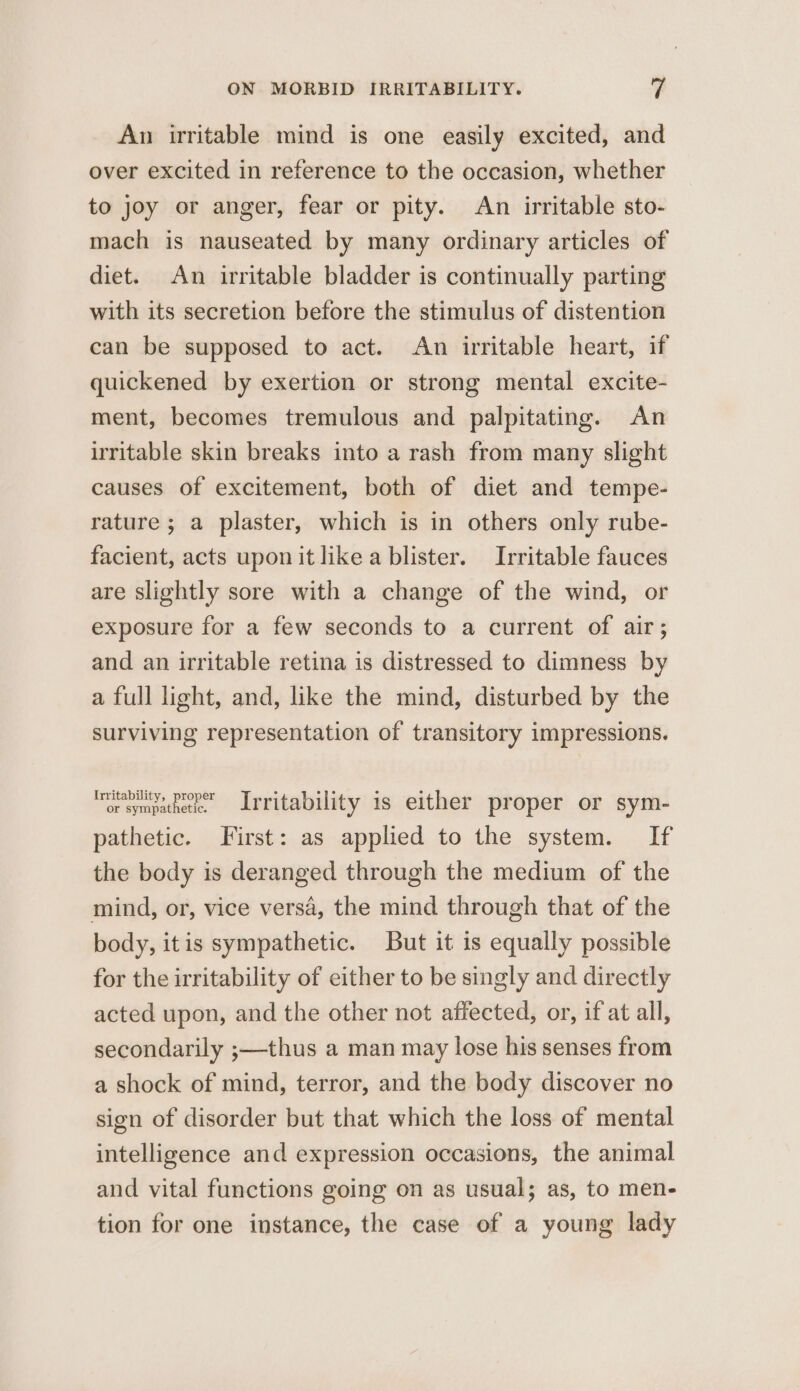 An irritable mind is one easily excited, and over excited in reference to the occasion, whether to joy or anger, fear or pity. An irritable sto- mach is nauseated by many ordinary articles of diet. An irritable bladder is continually parting with its secretion before the stimulus of distention can be supposed to act. An irritable heart, if quickened by exertion or strong mental excite- ment, becomes tremulous and palpitating. An irritable skin breaks into a rash from many slight causes of excitement, both of diet and tempe- rature ; a plaster, which is in others only rube- facient, acts upon it like a blister. Irritable fauces are slightly sore with a change of the wind, or exposure for a few seconds to a current of air; and an irritable retina is distressed to dimness by a full light, and, like the mind, disturbed by the surviving representation of transitory impressions. raymeathe, Lrritability is either proper or sym- pathetic. First: as applied to the system. If the body is deranged through the medium of the mind, or, vice versa, the mind through that of the body, itis sympathetic. But it is equally possible for the irritability of either to be singly and directly acted upon, and the other not affected, or, if at ail, secondarily ;—thus a man may lose his senses from a shock of mind, terror, and the body discover no sign of disorder but that which the loss of mental intelligence and expression occasions, the animal and vital functions going on as usual; as, to men- tion for one instance, the case of a young lady