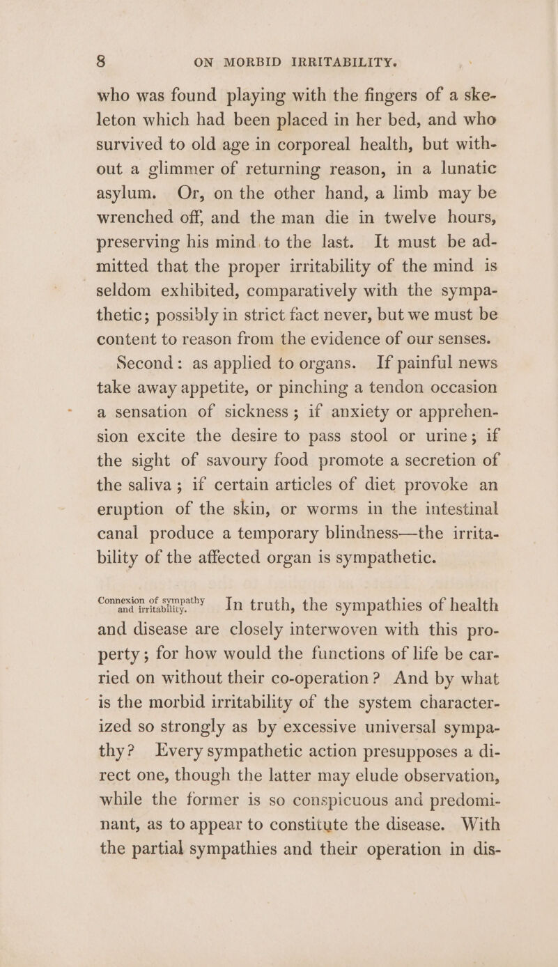 who was found playing with the fingers of a ske- leton which had been placed in her bed, and who survived to old age in corporeal health, but with- out a glimmer of returning reason, in a lunatic asylum. Or, on the other hand, a limb may be wrenched off, and the man die in twelve hours, preserving his mind to the last. It must be ad- mitted that the proper irritability of the mind is seldom exhibited, comparatively with the sympa- thetic; possibly in strict fact never, but we must be content to reason from the evidence of our senses. Second: as applied to organs. If painful news take away appetite, or pinching a tendon occasion a sensation of sickness; if anxiety or apprehen- sion excite the desire to pass stool or urine; if the sight of savoury food promote a secretion of the saliva; if certain articles of diet provoke an eruption of the skin, or worms in the intestinal canal produce a temporary blindness—the irrita- bility of the affected organ is sympathetic. Com inabiy. » =n truth, the sympathies of health and disease are closely interwoven with this pro- perty ; for how would the functions of life be car- ried on without their co-operation? And by what is the morbid irritability of the system character- ized so strongly as by excessive universal sympa- thy? Every sympathetic action presupposes a di- rect one, though the latter may elude observation, while the former is so conspicuous and predomi- nant, as to appear to constitute the disease. With the partial sympathies and their operation in dis-