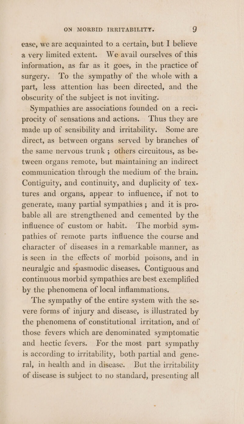 ease, we are acquainted to a certain, but I believe a very limited extent. We avail ourselves of this information, as far as it goes, in the practice of surgery. To the sympathy of the whole with a part, less attention has been directed, and the obscurity of the subject is not inviting. Sympathies are associations founded on a reci- procity of sensations and actions. ‘Thus they are made up of sensibility and irritability. Some are direct, as between organs served by branches of the same nervous trunk ; others circuitous, as be- tween organs remote, but maintaining an indirect communication through the medium of the brain. Contiguity, and continuity, and duplicity of tex- tures and organs, appear to influence, if not to generate, many partial sympathies ; and it is pro- bable all are strengthened and cemented by the influence of custom or habit. The morbid sym- pathies of remote parts influence the course and character of diseases in a remarkable manner, as is seen in the effects of morbid poisons, and in neuralgic and spasmodic diseases. Contiguous and continuous morbid sympathies are best exemplified _ by the phenomena of local inflammations. The sympathy of the entire system with the se- vere forms of injury and disease, is illustrated by the phenomena of constitutional irritation, and of those fevers which are denominated symptomatic and hectic fevers. For the most part sympathy is according to irritability, both partial and gene- ral, in health and in disease. But the irritability of disease is subject to no standard, presenting all